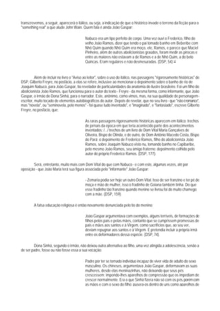 transcrevemos, a seguir, aparecerá o itálico, ou seja, a indicação de que o histórico invade o terreno da ficção para o
"something real" a que alude John Wain. Quem fala é ainda João Gaspar:

                                            Nabuco era um tipo perfeito de corpo. Uma vez ouvi o Frederico, filho do
                                            velho João Ramos, dizer que tendo o pai tomado banho em Beberibe com
                                            Nhô Quim quando Nhô Quim era moço, ele, Ramos, e parece que Maciel
                                            Pinheiro, além de outros abolicionistas graúdos, foram medir as pirocas e
                                            entre as maiores não estavam a de Ramos e a de Nhô Quim, a do belo
                                            Quincas. Eram regulares e não desmesuradas. (DSP, 54) 12


          Além de incluir no livro o "Aviso ao leitor", sobre o uso do itálico, nas passagens "rigorosamente históricas" de
DSP, Gilberto Freyre, no posfácio, a elas se refere, inclusive ao mencionar o depoimento sobre o banho de rio de
Joaquim Nabuco, para João Gaspar, tio revelador de particularidades da anatomia do ilustre brasileiro. Foi um filho do
abolicionista João Ramos, que funcionou para o autor do texto - Freyre - da mesma forma, como informante, que João
Gaspar, o irmão de Dona Sinhá, para o narrador. Este, anônimo, como vimos, mas, na sua qualidade de personagem-
escritor, muito tocado de elementos autobiográficos do autor. Depois de revelar, que no seu livro - que "não é romance",
mas "novela", ou "seminovela, pelo menos" - foi quase tudo inventado", e "imaginado", e "fantasiado", escreve Gilberto
Freyre, no posfácio, que:

                                            As raras passagens rigorosamente históricas aparecem em itálico: trechos
                                            de jornais da época em que teria acontecido parte dos acontecimentos
                                            inventados; /.../ trechos de um livro de Dom Vital Maria Gonçalves de
                                            Oliveira, Bispo de Olinda, e de outro, de Dom Antônio Macedo Costa, Bispo
                                            do Pará; o depoimento de Frederico Ramos, filho do abolicionista João
                                            Ramos, sobre Joaquim Nabuco visto nu, tomando banho no Capibaribe,
                                            pelo mesmo João Ramos, seu amigo fraterno: depoimento colhido pelo
                                            autor do próprio Frederico Ramos. (DSP, 177).

       Será, entretanto, muito mais com Dom Vital do que com Nabuco - e com este, algumas vezes, até por
oposição - que João Maria terá sua figura associada pelo "informante" João Gaspar:

                                            - Zemaria podia ser hoje un outro Dom Vital. Isso de ser franzino e ter pé de
                                            moça e mão de mulher, isso o fradinho de Goiana também tinha. Do que
                                            esse fradinho tão franzino quando menino se livrou foi do muito chamego
                                            com a mãe. (DSP, 159).

        A falsa educação religiosa é então novamente denunciada pelo tio do menino:

                                            João Gaspar argumentava com exemplos, alguns terríveis, de formações de
                                            filhos pelos pais e pelas mães, contanto que se cumprissem promessas de
                                            pais e mães aos santos e à Virgem, como sacrifícios que, ao seu ver,
                                            deviam repugnar aos santos e à Virgem. E pretendia incluir a própria irmã
                                            entre os deformadores dessa espécie. (DSP, 74).

        Dona Sinhá, segundo o irmão, não deixou outra alternativa ao filho, uma vez atingida a adolescência, senão a
de ser padre, fosse ou não fosse essa a sua vocação:

                                            Padre por ter se tornado indivíduo incapaz de viver vida de adulto do sexo
                                            masculino. Os chineses, argumentava João Gaspar, deformavam as suas
                                            mulheres, desde elas meninazinhas, não deixando que seus pés
                                            crescessem; impondo-lhes aparelhos de compressão que os impediam de
                                            crescer normalmente. Era o que Sinhá fizera não só com os pés, porém com
                                            as mãos e com o sexo do filho: pusera-os dentro de uns como aparelhos de
 