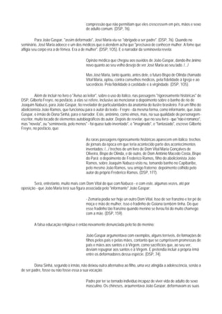 compressão que não permitiam que eles crescessem em pés, mãos e sexo
                                            de adulto comum. (DSP, 76).

          Para João Gaspar, "assim deformado", José Maria viu-se "obrigado a ser padre". (DSP, 76). Quando no
seminário, José Maria adoece e um dos médicos que o atendem acha que "precisava de conhecer mulher. A fome que
afligia seu corpo era a de fêmea. Era a de mulher". (DSP, 1O5). E o narrador da seminovela revela:

                                            Opinão médica que chegou aos ouvidos de João Gaspar, dando-lhe ânimo
                                            novo quanto ao seu velho desejo de ver José Maria ao seu lado. /.../

                                            Mas José Maria, tanto quanto, antes dele, o futuro Bispo de Olinda chamado
                                            Vital Maria, optou, contra conselhos médicos, pela fidelidade à Igreja e ao
                                            sacerdócio. Pela fidelidade à castidade e à virgindade. (DSP, 1O5).

          Além de incluir no livro o "Aviso ao leitor", sobre o uso do itálico, nas passagens "rigorosamente históricas" de
DSP, Gilberto Freyre, no posfácio, a elas se refere, inclusive ao mencionar o depoimento sobre o banho de rio de
Joaquim Nabuco, para João Gaspar, tio revelador de particularidades da anatomia do ilustre brasileiro. Foi um filho do
abolicionista João Ramos, que funcionou para o autor do texto - Freyre - da mesma forma, como informante, que João
Gaspar, o irmão de Dona Sinhá, para o narrador. Este, anônimo, como vimos, mas, na sua qualidade de personagem-
escritor, muito tocado de elementos autobiográficos do autor. Depois de revelar, que no seu livro - que "não é romance",
mas "novela", ou "seminovela, pelo menos" - foi quase tudo inventado", e "imaginado", e "fantasiado", escreve Gilberto
Freyre, no posfácio, que:

                                            As raras passagens rigorosamente históricas aparecem em itálico: trechos
                                            de jornais da época em que teria acontecido parte dos acontecimentos
                                            inventados; /.../ trechos de um livro de Dom Vital Maria Gonçalves de
                                            Oliveira, Bispo de Olinda, e de outro, de Dom Antônio Macedo Costa, Bispo
                                            do Pará; o depoimento de Frederico Ramos, filho do abolicionista João
                                            Ramos, sobre Joaquim Nabuco visto nu, tomando banho no Capibaribe,
                                            pelo mesmo João Ramos, seu amigo fraterno: depoimento colhido pelo
                                            autor do próprio Frederico Ramos. (DSP, 177).

       Será, entretanto, muito mais com Dom Vital do que com Nabuco - e com este, algumas vezes, até por
oposição - que João Maria terá sua figura associada pelo "informante" João Gaspar:

                                            - Zemaria podia ser hoje un outro Dom Vital. Isso de ser franzino e ter pé de
                                            moça e mão de mulher, isso o fradinho de Goiana também tinha. Do que
                                            esse fradinho tão franzino quando menino se livrou foi do muito chamego
                                            com a mãe. (DSP, 159).

        A falsa educação religiosa é então novamente denunciada pelo tio do menino:

                                            João Gaspar argumentava com exemplos, alguns terríveis, de formações de
                                            filhos pelos pais e pelas mães, contanto que se cumprissem promessas de
                                            pais e mães aos santos e à Virgem, como sacrifícios que, ao seu ver,
                                            deviam repugnar aos santos e à Virgem. E pretendia incluir a própria irmã
                                            entre os deformadores dessa espécie. (DSP, 74).

        Dona Sinhá, segundo o irmão, não deixou outra alternativa ao filho, uma vez atingida a adolescência, senão a
de ser padre, fosse ou não fosse essa a sua vocação:

                                            Padre por ter se tornado indivíduo incapaz de viver vida de adulto do sexo
                                            masculino. Os chineses, argumentava João Gaspar, deformavam as suas
 