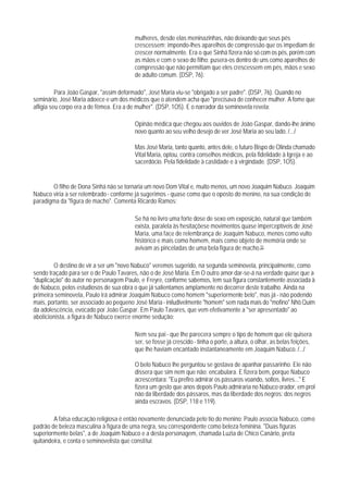 mulheres, desde elas meninazinhas, não deixando que seus pés
                                        crescessem; impondo-lhes aparelhos de compressão que os impediam de
                                        crescer normalmente. Era o que Sinhá fizera não só com os pés, porém com
                                        as mãos e com o sexo do filho: pusera-os dentro de uns como aparelhos de
                                        compressão que não permitiam que eles crescessem em pés, mãos e sexo
                                        de adulto comum. (DSP, 76).

          Para João Gaspar, "assim deformado", José Maria viu-se "obrigado a ser padre". (DSP, 76). Quando no
seminário, José Maria adoece e um dos médicos que o atendem acha que "precisava de conhecer mulher. A fome que
afligia seu corpo era a de fêmea. Era a de mulher". (DSP, 1O5). E o narrador da seminovela revela:

                                        Opinão médica que chegou aos ouvidos de João Gaspar, dando-lhe ânimo
                                        novo quanto ao seu velho desejo de ver José Maria ao seu lado. /.../

                                        Mas José Maria, tanto quanto, antes dele, o futuro Bispo de Olinda chamado
                                        Vital Maria, optou, contra conselhos médicos, pela fidelidade à Igreja e ao
                                        sacerdócio. Pela fidelidade à castidade e à virgindade. (DSP, 1O5).


       O filho de Dona Sinhá não se tornaria um novo Dom Vital e, muito menos, um novo Joaquim Nabuco. Joaquim
Nabuco viria a ser relembrado - conforme já sugerimos - quase como que o oposto do menino, na sua condição de
paradigma da "figura de macho". Comenta Ricardo Ramos:

                                        Se há no livro uma forte dose de sexo em exposição, natural que também
                                        exista, paralela às hesitaçõese movimentos quase imperceptíveis de José
                                        Maria, uma face de relembrança de Joaquim Nabuco, menos como vulto
                                        histórico e mais como homem, mais como objeto de memória onde se
                                        avivam as pinceladas de uma bela figura de macho.15

        O destino de vir a ser um "novo Nabuco" veremos sugerido, na segunda seminovela, principalmente, como
sendo traçado para ser o de Paulo Tavares, não o de José Maria. Em O outro amor dar-se-á na verdade quase que a
"duplicação" do autor no personagem Paulo, e Freyre, conforme sabemos, tem sua figura constantemente associada à
de Nabuco, pelos estudiosos de sua obra o que já salientamos amplamente no decorrer deste trabalho. Ainda na
primeira seminovela, Paulo irá admirar Joaquim Nabuco como homem "superiormente belo", mas já - não podendo
mais, portanto, ser associado ao pequeno José Maria - iniludivelmente "homem" sem nada mais do "mofino" Nhô Quim
da adolescência, evocado por João Gaspar. Em Paulo Tavares, que vem efetivamente a "ser apresentado" ao
abolicionista, a figura de Nabuco exerce enorme sedução:

                                        Nem seu pai - que Ihe parecera sempre o tipo de homem que ele quisera
                                        ser, se fosse já crescido - tinha o porte, a altura, o olhar, as belas feições,
                                        que lhe haviam encantado instantaneamente em Joaquim Nabuco. /.../

                                        O belo Nabuco lhe perguntou se gostava de apanhar passarinho. Ele não
                                        dissera que sim nem que não: encabulara. E fizera bem, porque Nabuco
                                        acrescentara: "Eu prefiro admirar os pássaros voando, soltos, livres..." E
                                        fizera um gesto que anos depois Paulo admiraria no Nabuco orador, em prol
                                        não da liberdade dos pássaros, mas da liberdade dos negros: dos negros
                                        ainda escravos. (DSP, 118 e 119).

        A falsa educação religiosa é então novamente denunciada pelo tio do menino: Paulo associa Nabuco, como
padrão de beleza masculina à figura de uma negra, seu correspondente como beleza feminina. "Duas figuras
superiormente belas", a de Joaquim Nabuco e a desta personagem, chamada Luzia de Chico Canário, preta
quitandeira, e conta o seminovelista que constitui:
 
