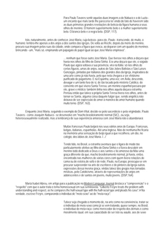 Para Paulo Tavares sentir aquelas duas imagens a de Nabuco e a de Luzia -
                                         um encanto que mais tarde lhe pareceria ter vindo do fato de haverem sido
                                         as duas primeiras grandes revelações de beleza da figura humana a seus
                                         olhos de menino. O homem superiormente belo e a mulher superiornente
                                         bela. O branco belo e a negra bela. (DSP, 117).

        Isto, naturalmente, antes de conhecer José Maria, cuja beleza - para ele, Paulo - transcende, de muito, o
humano: lembra-lhe apenas a dos anjos a dos santos das igrejas. De volta ao Recife, depois da morte do menino,
procura sua imagem pelas ruas da cidade, onde compara a figura que evoca, ao deparar com um quadro de meninos
brincando - um, "mais só, empinando um papagaio de papel igual ao que José Maria empinava".

                                         ... nenhum que fosse outro José Maria. Que tivesse nos olhos a doçura que
                                         havia nos olhos do filho de Dona Sinhá. Era uma doçura que ele, o viajado
                                         Paulo que agora voltava a sua província, vira na Itália; só nos olhos de
                                         certas figuras, umas de anjos, outras de São Joões Batistas e São Luíses
                                         Gonzagas, pintadas por italianos dos grandes dias da Igreja, inspiradora de
                                         uma arte como já não havia, pelo que nela chegara a ser efebismo
                                         purificado de paganismo. E na Espanha, uma vez, em Ávila, descendo,
                                         devagar e um tanto fora de si, de tão tocado pelo mistério Católico, do
                                         convento em que vivera Santa Teresa, um menino espanhol passara por
                                         ele, grave e mlstico: também tinha nos olhos aquela doçura estranha.
                                         Pensou então que talvez a própria Santa Teresa tivera nos olhos, antes de
                                         tornar-se Santa, alguma coisa daquele fulgor que, sendo angélico,não
                                         deixava de ser expressão de amor à maneira do amor humano quando
                                         muito terno. (DSP, 163).

        Enquanto José Maria, seguindo o exemplo de Dom Vital, decide-se pelo sacerdócio e pela virgindade, Paulo
Tavares - como Joaquim Nabuco - se desenvolve em "macho brasileiramente normal (SIC) , ou seja,
heterossexualmnte realizado, mas a lembrança de sua experiência amorosa com José Maria não o abandonará:

                                         Muitas francesas Paulo beijará nos seus váirios anos de Europa. Francesas,
                                         belgas, italianas, espanholas. Até uma inglesa. Mas de nenhuma lhe ficaria
                                         na memória uma sensação de beijo igual a que recolhera, um dia, no
                                         colégio, dos lábios de José Maria. /.../

                                         Tendo tido, no Brasil, a estranha aventura que o ligara de modo tão
                                         particularmente afetivo ao filho de Dona Sinhá e o fizera descobrir em
                                         menino todo dedicado a Deus e aos santos e tio amoroso da Mãe uma
                                         graça diferente da que, macho brasileiramente normal, já havia, então,
                                         encontrado nas mulheres de várias cores com quem tivera relações de
                                         cama ou de esteira,de sofá e de rede, Paulo, na Europa, preocupa-se em
                                         procurar surpreender na arte de escritores e de pintores da Igreja outras
                                         expressões dessa mesma graça, vindas talvez dos gregos mas tornadas
                                         místicas, pelo Catolicismo, através de representações de anjos em
                                         adolescentes e de santos em jovens, muito jovens. (DSP,164).

         Maria Isabel Abreu, em artigo para a publicação no Modern Language Journal destaca a "compreensão" e o
"respeito" com que o autor trata o tema homossexual em sua seminovela: "Gilberto Freyre treats the problem with
understanding and respect, as he compares the half-sexual type with the half-racial type and pleads his case".16 Na
verdade, escreve Freyre, comparando o indivíduo de "meio-sexo" ao de "meia-raça":

                                         Talvez seja chegado o momento de, na arte como na convivência, tratar-se
                                         o indivíduo de meio-sexo como já se vem tratando, quase sempre, no Brasil,
                                         o indivíduo de meia-raça: como merecedor do respeito dos demais e como
                                         moralmente igual, em sua capacidade de ser isto ou aquilo, aos de sexo
 