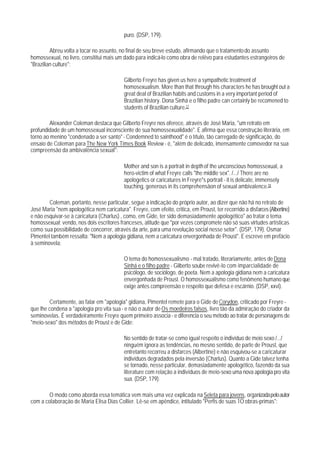 puro. (DSP, 179).

         Abreu volta a tocar no assunto, no final de seu breve estudo, afirmando que o tratamento do assunto
homossexual, no livro, consititui mais um dado para indicá-lo como obra de relêvo para estudantes estrangeiros de
"Brazilian culture":

                                            Gilberto Freyre has given us here a sympathetic treatment of
                                            homosexualism. More than that through his characters he has brought out a
                                            great deal of Brazilian habits and customs in a very important period of
                                            Brazilian history. Dona Sinhá e o filho padre can certainly be recomened to
                                            students of Brazilian culture.17

        Alexander Coleman destaca que Gilberto Freyre nos oferece, através de José Maria, "um retrato em
profundidade de um homossexual inconsciente de sua homossexualidade". E afirma que essa construção literária, em
torno ao menino "condenado a ser santo" - Condemned to sainthood" é o título, tão carregado de significação, do
ensaio de Coleman para The New York Times Book Review - é, "além de delicado, imensamente comovedor na sua
compreensão da ambivalência sexual":

                                            Mother and son is a portrait in depth of the unconscious homossexual, a
                                            hero-victim of what Freyre calls "the middle sex". /.../ There are no
                                            apologetics or caricatures in Freyre"s portrait - it is delicate, immensely
                                            touching, generous in its comprehensãon of sexual ambivalence.18

        Coleman, portanto, nesse particular, segue a indicação do próprio autor, ao dizer que não há no retrato de
José Maria "nem apologética nem caricatura". Freyre, com efeito, critica, em Proust, ter recorrido a disfarces (Albertine)
e não esquivar-se à caricatura (Charlus) , como, em Gide, ter sido demasiadamente apologético" ao tratar o tema
homossexual; vendo, nos dois escritores franceses, atitude que "por vezes compromete não só suas virtudes artísticas
como sua possibilidade de concorrer, através da arte, para uma revolução social nesse setor". (DSP, 179). Osmar
Pimentel também ressalta: "Nem a apologia gidiana, nem a caricatura envergonhada de Proust". E escreve em prefácio
à seminovela:

                                            O tema do homossexualismo - mal tratado, literariamente, antes de Dona
                                            Sinhá e o filho padre - Gilberto soube revivê-lo com imparcialidade de
                                            psicólogo, de sociólogo, de poeta. Nem a apologia gidiana nem a caricatura
                                            envergonhada de Proust. O homossexualismo como fenômeno humano que
                                            exige antes compreensão e respeito que defesa e escárnio. (DSP, xxvi).

         Certamente, ao falar em "apologia" gidiana, Pimentel remete para o Gide de Corydon, criticado por Freyre -
que lhe condena a "apologia pro vita sua - e não o autor de Os moedeiros falsos, livro tão da admiração do criador da
seminovelas. É verdadeiramente Freyre quem primeiro associa - e diferencia o seu método ao tratar de personagens de
"meio-sexo" dos métodos de Proust e de Gide:

                                            No sentido de tratar-se como igual respeito o indivíduo de meio sexo /.../
                                            ninguém ignora as tendências, no mesno sentido, de parte de Proust, que
                                            entretanto recorreu a disfarces (Albertine) e não esquivou-se a caricaturar
                                            indivíduos degradados pela inversão (Charlus). Quanto a Gide talvez tenha
                                            se tornado, nesse particular, demasiadamente apologético, fazendo da sua
                                            literature com relação a indivíduos de meio-sexo uma nova apologia pro vita
                                            sua. (DSP, 179).

        O modo como aborda essa temática vem mais uma vez explicada na Seleta para jovens, organizada pelo autor
com a colaboração de Maria Elisa Dias Collier. Lê-se em apêndice, intitulado "Perfis de suas 1O obras-primas":
 