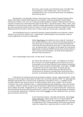 Nesse livro, o tema versado é o do amor homossexual. Tema difícil. Mas
                                          nessa seminovela - como a intitula o autor - não se encontra nem
                                          acanhalhamento de sexo, na sua forma homossexual, nem apologética
                                          dessa forma de amor.19

          Ricardo Ramos, como Alexander Coleman, remetem para Freyre e PimenteI, enquanto Guimarães Rosa,
Antônio Carlos Villaça, Eduardo Portella dispensam-se de abordar a seminovela do ponto de vista da temática
homossexual. Portella, é certo, refere-se ao "gosto pela temática proibida ou evitada.2O e Villaça demonstra interesse
específico no modo como o seminovelista trata a figura de Dom Vital e a "questão dos bispos". Villaça, cremos - na sua
qualidade de crítico de formação católica - poderia ter estudado admiravelmente o aspecto da falsa educação religiosa,
que coloca José Maria fora da norma. Mas esse aspecto, no ensaio em questão em que trata de Gilberto Freyre e Dom
Vital21 possivelmente não caberia. Caberá, talvez, em futuro estudo, que o mesmo autor é capacitado a realizar.

         Para David Mourão-Ferreira é o elemento ficcional que realmente prepondera nas seminovelas, conforne
salienta em sua conferência "Gilberto Freyre", criador literário", tratando do poeta e do seminovelista, vendo nas
restrições gilbertianas um sinal de sua modernidade:

                                          Intitular Talvez Poesia uma coletânea de versos, rotular de "seminovelas"
                                          duas extensas narrativas em que o elemento ficcional aliás prepondera - eis
                                          o que desde logo nos introduz numa área de suspeição particularmento
                                          característica da vivência literária dos nossos dias, se é que não tem mesmo
                                          a ver, de modo bem direto, com aquela "era da suspeita" tão certeiramente
                                          diagnosticada em tempos por Nathalie Serraute no que à ficção narrativa se
                                          refere, mas que não menos abrange, e até desde há mais longa data, o
                                          domínio da espressão poética.22

        Para o crítico português, hoje em dia - um "hoje em dia", ele acentua,

                                          que "hoje em dia conta quase um século" - só os ingênuos ou os imbecis
                                          têm a certeza de escrever poesia quando escrevem poesia, de escrever
                                          ficção quando escrevem ficção.23 Mourão-Ferreira assinala na seminovela a
                                          presença de "processos típicos da modernidade", como aquele - exemplifica
                                          - "do confronto entre pessoa e personagem", dizendo do autor que
                                          "decididamente ultrapassa o âmbito esotérico ou laboratorial desses
                                          mesmos processos, pelo denso conteúdo histórico-social de que volta a
                                          preencher, no mencionado confronto o obliterado conceito de "pessoa".24

         O fato de haver na seminovela mais de um personagem verdadeiro - "pessoa" - igual ao da fantasia - "A Dona
Sinhá que eu conhecia agora se apresentava com todos esses característicos da fictícia" (DSP, 14) - já pressupõe uma
identidade muito grande entre a criação ficcional - preponderante, para Mourão Ferreira - e a realidade, da qual,
entretanto, Gilberto Freyre não parece querer, em nenhun momento, afastar-se por completo. Trata-se de uma
"seminovela", que é como a denomina o autor, e - embora derivando para outras designações, a que já nos referimos,
no capítulo 2 - também o narrador. Ou seja, de forma muito literária e gilbertianamente ambígua: quase ficção e/ ou
quase realidade. Na verdade, "imaginação do real", em que o historiador, no seu experimento ficcional, "não há de ser
um ponto perfeitamente passivo diante do acontecimento*, conforme a observação de Sérgio Buarque de Holanda,25 e
nem, por outro lado, abusivamente "cientifisista" como o Gide do Corydon, ou o Zola, criticados por Freyre, nos termos
que já examinamos anteriormente.

                                          O tema do homossexualismo - mal tratado, Iiterariamente, antes de Dona
                                          Sinhá e o filho padre - Gilberto soube revivê-lo com imparcialidade de
                                          psicólogo, de sociólogo, de poeta. Nem a apologia gidiana nem a caricatura
                                          envergonhada de Proust. O homossexualismo como fenômeno humano que
                                          exige antes compreensão e respeito que defesa e escárnio. (DSP, xxvi).
 