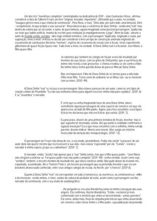 Um dos três "novelistas completos" contemplados na dedicatória de DSP - João Guimarães Rosa - afirmou
considerar a obra de Gilberto Freyre um livro "original, inovador, importante", afirmando que o autor, na verdade,
"inaugura gênero novo a que chama de seminovela". Para Rosa, é mais: "Diria aida: por outro lado, uma binovela. Direi
- sesquinovela, no que propõe e vou sussurrar". Rosa observa que a existência de duas Sinhás - sendo uma,"real", mas
dentro da estória que só vai contar, e outra, de pura fantasia, aquela imaginada como possível personagem, "podia não
ser mais que ladino artifício, manha do escritor para entabular já empolgantemente o jogo". Além de tudo - adverte o
autor de Grande sertão: veredas - abre logo símbolo temático, com a personagem "duplicada, originada e exata, por
suposição, meio a meio".26 Rosa se decide por considerar o livro um tipo de construção anômala originada do
cruzamento de construções literárias "normais", espécie de casamento do ensaio com a ficção, neste experimento
gilbertiano de quase ficção /quase não. Tudo meio a meio, na verdade. A Dona Sinhá real é a ficcional. José Maria, o
filho quase filha:

                                          Já sabemos que também no colégio ele foi por vezes tão insultado por
                                          meninos de sua classe, com os gritos de Sinhazinha, que a sua firmeza de
                                          ânimo não resistiu a tais grosserias; e chorou revoltou-se até contra a Mãe.
                                          No íntimo talvez tenha querido deixar de parecer filho de Dona Sinhá.

                                          Mas era impossível. Filho de Dona Sinhá ele se tornara para a vida toda.
                                          Filho meio filha. Terno como de ordinário só as filhas são - ou se mostram
                                          com as mães. (DSP, 99).

         A Dona Sinhá "real" se recusa a ser personagem. Não estava a procura de um autor, como os seis tipos de
criação célebre de Pirandello: "Eu não sou nenhuma cômica para alguém escrever minha vida para o público". (DSP, 6).
E se "assombra" o narrador:

                                          É certo que eu vinha imaginando fazer de uma Dona Sinhá, talvez
                                          semelhante àquela personagem de uma espécie de romance em que ela
                                          aparecesse ao lado do filho padre. Agora, para meu assombro, essa figura
                                          fictícia me declarava que não era fictícia: que existia. (DSP, 7).

                                          Eu procurara, através de uma primeira tentativa de ficção, inventar; mas o
                                          que supunha ter inventado, existia. Até que ponto a realidade confirmaria a
                                          suposta invenção? Era o que meus encontros com a velhinha, minha remota
                                          parenta, deviam indicar. Morria uma novela. Mas surgia um mistério
                                          merecedor da atenção dos metapsicólogos. (DSP, 12).

         O personagem de Freyre não deixa de ser, a seu modo, pirandelliano. Podia não existir "à procura" de um
autor dizia não querer mesmo que escrevessem a sua vida - mas estava "esperando" por ele. "Existia" - revela o
narrador à minha espera, já que eu a adivinhara". (DSP, 7).

         O narrador, então, "aceita" não apenas que a "sua" Sinhá exista, mas que o filho quase padre - "José Maria
não chegaria a ordenar-se. Foi quase padre mas não padre completo" (DSP, 99) - tenha existido, assim como seja
"verídico", também, o terceiro membro do inusitado trio, que talvez existisse ainda: Não pude deixar de levantar-me,
espantado, assombrado. Até o "francês"! Isto é, um terceiro personagem que eu pretendia inventar e que era um
brasileiro afrancesado conhecido, entre seus antigos colegas de escola, no Recife, por "o francês".(DSP,8).

        Quanto à Dona Sinhá "real", irá corresponder em tudo à romanesca, ou novelesca, ou seminovelesca - enfim,
à da invenção - sendo ambas, é claro, saídas da cabeça do produtor do texto, assim como o personagem-escritor,
narrador da seminovela, com o seu muito de autobiográfico:

                                          ... lhe perguntei se era uma Wanderley,como na minha concepção das suas
                                          origens. Ela confirmou: Rocha Wanderley. "Então - exclamei já mais
                                          conformado com o mistério que vinha se desenrolando - somos parentes".
                                          Ela sorriu, ainda mais cheia de simpatia pelo intruso que vinha anunciando
                                          um romance sobre Dona Sinhá e o filho padre, cuja publicação ela pretendia
 