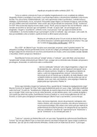 impedir por um pudor de mulher senhorial. (DSP, 11).

          Torna-se evidente a intenção de Freyre em trabalhar imaginativamente o real, a realidade do cotidiano,
integrando o histórico-sociológico à sua estória, à sua ficção hiperrealista e criticamentente trabalhada à vista mesmo
do leitor. Fica, dessa forma, fundamentalmente, este, novo experimento a toda a sua literature, centrada na busca
ontológica, na hermenêutica, no ser, no homem. Procurando sempre flagrar o ser humano em jogo ou, como ele diria,
em seus conflitos como meio social hostil. Tanto é assim, que a ficção narrada nas semirovelas, de fato, "acontecera".
Em DSP, tinha acontecido naquela mesma cidade e praça - Recife, praça ou largo de São José do Ribamar - onde o
narrador vai encontrar as "pessoas" que correspondem, em tudo - ou quase tudo - aos personagens por ele
imaginados. Chegam a "assombrá-lo", conforme revela, essas pessoas "reais" que aparecem dentro do livro,
"confundindo-o", na mesma medida em que o personagem-escritor se confunde - aqui, sem aspas - com o autor. As
duas personalidades como se fundem, a ponto de tornar-se difícil separar uma da outra:

                                          Mostrou-me um retalho de jornal. Era um recorte de diário do Rio em que
                                          um cronista anunciava "o próximo aparecimento de um romance" meu, que
                                          era "a estória de Dona Sinhá e do filho padre". (DSP, 6).

         Ora, o DSP - de Gilberto Freyre - foi várias vezes anunciado, em jornais, como "o próximo romance" do
antropóloco-sociólogo, inclusive por Bernardo Gersen, na série de 5 artigos, já examinados neste trabalho, em que trata
da figura subjacente do romancista em seus livros ostensivamente de ensaios, como Casa-Grande e senzala, Sobrados
e mucambos, Ordem e progresso e Nordeste.27

        David Mourão-Ferreira verá corno um "achado" artístico, a "confusão" - para John Wain, uma inaceitável
"paraphernalia" armada artisticamente por Gilberto Freyre, ao jogar com os elementos reais e ficcionais, com pessoas e
personagens, destacando, en conferência sobre o seminovelista:

                                          ... não só a continuada "confusão" entre a figura imagináiria e a figura real
                                          da protagonista, mas, sobretudo, a genial "jogada de antecipação" desta
                                          úItima em relação à primeira. Imagine-se, num gigantesco tabuleiro de
                                          xadrez, e antes de o jogo propriamente começar, a desconcertante
                                          intervenção de um ser humano que se identifica, de modo iniludível, como
                                          verdadeiro modelo ou corpóreo arquétipo de uma das pedras que vão ser
                                          utilizadas; neste caso, mais concretamente, como arquétipo e modelo da
                                          própria pedra que representa a "Rainha".28

         Vemos aqui retomada a imagem de Guimarães Rosa, quando fala de "entabular já empolgantemente o jogo".
Mourão-Ferreira vê na "jogada" de Freyre "todo o jogo imediatamente posto em causa, e logo, "subvertido o tradicional
xadrez da ficção". Eis para ele, "imediatamente complicada, de maneira imprevisível até aos últimos limites, a partida
que se vai jogar. Então, ocorre que se terá de contar doravante, em dois distintos panos, com a vontade do jogador e
com a pedra que afinal não é pedra. David Mourão-Ferreira vê fundirem-se, nessa mistura gilbertiana do real e do
ficcional, as razões para a designação seminovela dada por Gilberto Freyre a sua narrativa, e acrescenta que:

                                          Outra, não menos importante, decorre do permanente contraponto entre
                                          estória e História, entre invenção a ensaísmo, entre discurso romanesco e
                                          excurso psicossociológico. Mas ambas estas razões,pelo que implicam de
                                          problematização do tecido ficcionístico e de alargamento da sua superffcie,
                                          mais nos convidariam a classificar de "supernovela"ou de "metanovela" o
                                          que de "seminovela" se viu crismado polo autor. 29


         "Tudo isso"- comenta Luiz Antônio Marcuschi, em suas notas "A propósito da conferência de David Mourão-
Ferreira" "faz com que Gilberto Freyre se mova num universo conceitual à margem das "quase sempre acadêmicas
dicotomias", que são "por ele a todo momento eliminadas, criando assim um modo novo de narrar". E prossegue:
 