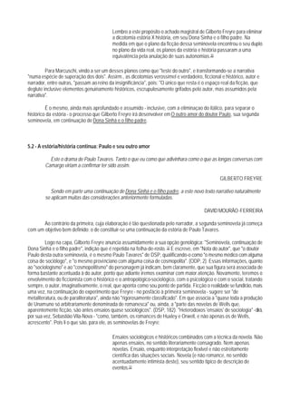 Lembro a este propósito o achado magistral de Gilberto Freyre para eliminar
                                          a dicotomia estória X história, em seu Dona Sinha e o filho padre. Na
                                          medida em que o plano da ficção dessa seminovela encontrou o seu duplo
                                          no plano da vida real, os planos da estória e história passaram a uma
                                          equivalência pela anulação de suas autonomias.30

         Para Marcuschi, vindo a ser um desses planos como que "teste do outro", e transformando-se a narrativa
"numa espécie de superação dos dois". Assirm., as dicotomias verossímel e verdadeiro, ficcional e histórico, autor e
narrador, entre outras, "passam ao reino da insignificância", pois: "O único que resta é o espaço real da ficção, que
deglute inclusive elementos genuinamente históricos, escrupulosamente grifados pelo autor, mas assumidos pela
narrativa".

         É o mesmo, ainda mais aprofundado e assumido - inclusive, com a eliminaçao do itálico, para separar o
histórico da estória - o processo que Gilberto Freyre irá desenvolver em O outro amor do doutor Paulo, sua segunda
seminovela, em continuação de Dona Sinhá e o filho padre.



5.2 - A estória/história continua: Paulo e seu outro amor

          Este o drama de Paulo Tavares. Tanto o que eu como que adivinhara como o que as longas conversas com
        Camargo viriam a confirmar ter sido assim.

                                                                                                 GILBERTO FREYRE

           Sendo em parte uma continuação de Dona Sinhá e o filho padre, a este novo texto narrativo naturalmente
        se aplicam muitas das considerações anteriormente formuladas.

                                                                                         DAVID MOURÃO -FERREIRA

       Ao contrário da primeira, cuja elaboração é tão questionada pelo narrador, a segunda seminovela já começa
com um objetivo bem definido: o de constituir-se uma continuação da estória de Paulo Tavares.

         Logo na capa, Gilberto Freyre anuncia assumidamente a sua opção genológica: "Seminovela, continuação de
Dona Sinhá e o filho padre", indição que é repetida na folha-de-rosto. 32 E escreve, em "Nota do autor", que "o doutor
Paulo desta outra seminovela, é o mesmo Paulo Tavares" de DSP, qualificando-o como "o mesmo médico com alguma
coisa de sociólogo", e "o mesmo provinciano com alguma coisa de cosmopolita". (ODP, 2). Essas informações, quanto
ao "sociologismo" e ao "cosmopolitismo" do personagem já indicam, bem claramente, que sua figura será associada de
forma bastante acentuada à do autor, ponto que adiante iremos examinar com maior atenção. Novamente, teremos o
envolvimento do ficcionista com o histórico e o antropológico-sociológico, com o psicológico e com o social, tratando
sempre, o autor, imaginativamente, o real, que aponta como sou ponto de partida. Ficção o realidade se fundirão, mais
uma vez, na continuação do experimento que Freyre - no posfácio à primeira seminovela - sugere ser "de
metaliteratura, ou de paraliteratura", ainda não "rigorosamente classificado". Em que associa a "quase toda a produção
de Unamuno só arbitrariamente denominada de romanesca" ou, ainda, a "parte das novelas de Wells que,
aparentemente ficção, são antes ensaios quase sociológicos". (DSP, 182). "Heterodoxos 'ensaios' de sociologia" - dirá,
por sua vez, Sebastião Vila-Nova - "como, também, os romances de Huxley e Orwell, e não apenas os de Wells,
acrescento". Pois li o que são, para ele, as seminovelas de Freyre:

                                          Ensaios sociológicos e históricos combinados com a técnica da novela. Não
                                          apenas ensaios, no sentido literariamente consagrado. Nem apenas
                                          novelas. Ensaio, enquanto interpretação flexlvel e não estreitamente
                                          científica das situações sociais. Novela (e não romance, no sentido
                                          acentuadamente intimista deste), seu sentido tipico de descrição de
                                          eventos.33
 