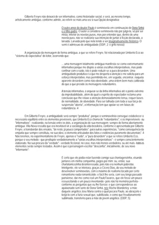 Gilberto Freyre não deixará de ser informativo, como historiador social, e será, ao mesmo tempo,
artisticamente ambíguo, conforme admite, ao referir-se mais uma vez à sua Opção designativa:

                                          O outro amor do doutor Paulo é seminovela em continuação de Dona Sinhá
                                          e o filho padre. O autor a considera seminovela não por julgá-la, só por ser
                                          mista, inferior às novelas puras, mas por entender que, dentro de uma
                                          novela pura, não se realizaria sua intenção de juntar à ficção declarada, a
                                          larvada. Larvada pelo que nela tende a ser imaginativamente histórico. O
                                          semi é admissao de ambiguidade (ODP, 2; e grifo nosso)

        A organização da mensagem de forma ambígua, a que se refere Freyre, foi relacionada por Umberto Eco ao
"sistema de expectativa" do leitor, ocorrendo que:

                                          ... uma mensagem totalmente ambígua manifesta-se como extremamante
                                          informativa porque me dispõe a várias escolhas interpretativas, mas pode
                                          confinar com o ruído, isto é pode reduzir-se a pura desordem. Uma
                                          ambiguidade produtiva é a que me desperta a atenção e me solicita para um
                                          esforço interpretativo, mas permitindo-me, em seguida, encontrar, naquela
                                          aparente desordem como não-obviedade, uma ordem bem mais calibrada
                                          do que a que preside às mensagens redundantes.

                                          A tensão informativa, o arquear-se da linha informativa até o ponto extremo
                                          da improbabilidade, aIém do qual o espírito do espectador reclama uma
                                          conclusão que Ihe relaxe a atenção demasiadamente tensa, requer bases
                                          de normalidade, de obviedade. Para ser talhada com toda a sua força de
                                          suspensão "aberta", a informação tem que apoiar-se em faixas de
                                          redundância. 34

         Em Gilberto Freyre, a ambiguidade será sempre "produtiva", porque o seminovelista consegue estabelecer o
necessário equilíbrio entre os elementos previsíveis, que Umberto Eco chama de "redundantes", e os imprevisíveis - ou
"informativos" - realizando, na tensão entre os dois, a organização de sua mensagem: sempre de forma abertamente
ambígua. Vila-Nova ressalta que era inevitável vir a sociologia da vida brasileira, conforme é apresentada por Gilberto
Freyre, a transbordar dos ensaios, "de resto, já pouco comportados". para outras experiências, "como consequência da
empatia que sempre constituiu, na sua obra, o elemento articulador dos fatos e evidências puramente docunentais". 35
Não teremos, no experimentalismo de Freyre, apenas o "ruído", a "pura desordem" a que se refere Umberto Eco,
porque o seu método - que predispõe verdadeiramente a "várias escolhas interpretativas" - é sempre conscientemente
elaborado. Na sua procura da "verdade" - verdade ficcional, no caso, mas não menos verdadeira, ou até mais - todos os
elementos serão sempre testados. Assim é que o personagem-escritor "desconfia", inicialmente, de seu novo
"informante":

                                          É certo que ele podia estar fazendo comigo sua chantagenzinha, visando
                                          jantares em minha companhia, pagos por mim; ou, então, sua
                                          charlatanicezinha desinteressada, pois não era nenhum pobretão.
                                          Inteligente, ele se inteirara, graças a Cícero Dias, do seu método de
                                          desenvolver seminovelas, com o máximo de realismo tocado por certo
                                          romantismo nada romanticóide; e fácil Ihe seria, com seu longo passado
                                          parisiense, dar-me como real um PauloTavares, que ele fosse um pouco
                                          ressuscitando e um pouco inventando - pois não há memória perfeita -
                                          conforme as perguntas que eu lhe fizesse; e que correspondesse ao
                                          apaixonado sem sorte de Dona Sinhá, née Rocha Wanderley: a mãe
                                          daquele angéIico Jose Maria contra o qual pecara Paulo, ao abraçá-lo e
                                          beijá-lo com a fúria sexual que, subtilizada, e como que freudianamente
                                          sublimada, transferira para a mãe do jovem angélico. (ODP, 5).
 