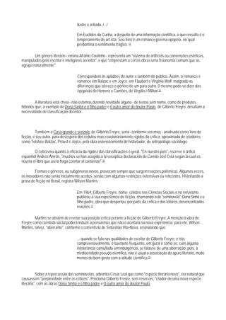 ilustre é a Ilíada. /.../

                                   Em Euclides da Cunha, a despeito de uma informação científica, o que ressalta é o
                                   temperamento do art.ista. Seu livro é um romance-poema-epopéia, no qual
                                   predomina o sentimento trágico. 14

        Um gênero literário - ensina Afrânio Coutinho - representa um "sistema de artifícios ou convenções estéticas,
manipulados pelo escritor e inteligíveis ao leitor", e que "emprestam a certas obras uma fisionomia comum que as
agrupa naturalmente":

                                   Correspondem às aptidões do autor e também do público. Assim, o romance é
                                   romance em Balzac e em Joyce, em Flaubert e Virgínia Wolf, malgrado as
                                   diferenças que oferece o gênero de um para outro. 0 mesmo pode-se dizer das
                                   epopéias de Homero e Camões, de Virgílio e Milton.15

         A literatura está cheia - não estamos dizendo novidade alguna - de textos sem nome, como de produtos
híbridos que, a exemplo de Dona Sinhá e o filho padre e 0 outro amor do doutor Paulo, de Gilberto Freyre, desafiam a
necessidade de classificação do leitor.



         Também o Casa-grande e senzala, de Gilberto Freyre, seria - conforme veremos - analisado como livro de
ficção, e seu autor, para desespero dos redutos mais reacionariamente rígidos da crítica, aproximado de criadores
como Tolstoi e Balzac, Proust e Joyce, pela obra ostensivamenta de historiador, de antropólogo-sociólogo.

        O ceticismo quanto à eficácia da rigidez das classificações é geral. "En nuestro país", escreve o crítico
espanhol Andrés Amrós, "muchos se han acogido a la escéptica declaración de Camilo Josi Cela según la cual es
novela el libro que así lo haga constar al comienzo".16

        Formas e gêneros, ou subgêneros novos, provocam sempre que surgem reações polémicas. Algumas vezes,
os inovadores não serão inicialmente aceitos, senão com algumas restrições ostensivas ou reticentes. Historiando a
prosa de ficção no Brasil, registra Wilson Martins:

                                   Em 1964, Gilberto Freyre, nome. célebre nas Ciências Sociais e no ensaísmo,
                                   publicou a sua experiência de ficção, chamando-a de "seminovela": Dona Sinhá e o
                                   filho padre, obra que despertou, por parte da crítica e dos leitores, desencontradas
                                   reações.17

         Martins se abstém de revelar sua posição crítica perante a ficção de Gilberto Freyre. A menção à obra de
Freyre como cientista social poderá induzir a pensarmos que não o aceitará na nova experiência; para ele, Wilson
Martins, talvez, "aberrante", conforme o comentsrio de Sebastião Vila-Nova, assinalando que:

                                   ... quando se fala nas qualidades de escritor de Gilberto Freyre, e isto,
                                   compreensivelmente, é bastante freqüente, em geral é como se, com alguma
                                   intolerância camuflada em indulgência, se falasse de uma aberração, pois, à
                                   mediocridade pseudo-científica, não é usual a associação do apuro literário, muito
                                   menos do bom gosto com a atitude científica.18


          Sobre a repercussão das seminovelas, advertirá César Leal que como "espécie literária nova", era natural que
causassem "perplexidade entre os criticos". Proclama Gilberto Freyre, sem reservas, "criador de uma nova espécie
literária", com as obras Dona Sinhá e o filho padre e O outro amor do doutor Paulo.
 