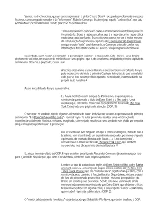 Vemos, no trecho acima, que un personagem real - o pintor Cícero Dias 36 - ocupa desenvoltamente o espaço
ficcional, como amigo do narrador e do "informante", Roberto Camargo. Está em jogo aquela "razão cética", que Luiz
Antônio Marcuschi identifica na raiz do processo do seminovelista:

                                           Tanto o racionalismo cartesiano como o abstracionismo aristotélico parecem
                                           incomodá-lo. Segue a razão pascalina, que é a razão da carne: razão cética
                                           e não uma razão confiante. Este ceticismo parece-me ser o motor mesmo
                                           da estruturação dos primeiros capítulos de O outro amor do doutor Paulo,
                                           em que o autor "testa" seu informante, o Camargo, antes de confiar nas
                                           informações dele obtidas sobre o Tavares, seu protagonista ficcional.37

        Na verdade, quem "testa" é o narrador - o personagem-escritor - e não o autor. Este - Freyre - já se dirigira
diretamente ao leitor, em espécie de miniprefácio - uma página - que é, de certa forma, ampliado no primeiro capítulo da
seminovela. Observa, a propósito, César Leal:

                                           A técnica dessa nova espécie literária é surpreendente em Gilberto Freyre
                                           pelo modo como ele inicia o primeiro Capítulo. A impressão que tem o leitor
                                           é de que se trata de um prefácio quando, na realidade, estamos diante da
                                           própria ação narrativa.38

        Assim inicia Gilberto Freyre sua narrativa:

                                           Eu havia mostrado a uns amigos de Paris o meu esquema para a
                                           seminovela que tomaria o título de Dona Sinhá e o filho padre. Uma
                                           aventura que, entretanto, mereceria do suplemento literário do The New
                                           York Times toda uma página de atenção. (ODP, 3)

        O narrador, na verdade, repete algumas afirmações do autor, inclusive no tocante à repercussão da primeira
seminovela. "Em Dona Sinhá e o filho padre" - revela Freyre - "o autor pretendeu realizar uma combinação de
experiência socialmente histórica, vivida ou imaginada, com verdade novelesca; uma verdade mais vivida por empatia
do que imaginada por fantasia". E prossegue:

                                           Daí ter escrito um livro singular, em que a crítica estrangeira, mais do que a
                                           brasileira, vem encontrando um experimento renovador, por meios originais
                                           e pessoais, da chamada literatura de ficção. /.../ "Livro comovedor",
                                           considerou-o o crítico literáirio do The New York Times que também
                                           surpreendeu nele obra pioneira de metaliteratura. 39

         E, ainda, no miniprefácio ao ODP, Freyre se refere ao artigo de Alexander Coleman - já examinado por nós -
para o jornal de Nova Iorque, que tanto o deslumbrou, conforme suas próprias palavras:

                                           Lembre-se que da tradução ao inglês de Dona Sinhá e o filho padre (Mother
                                           and son) escreveu-, em artigo de página inteira, o crítico do The New York
                                           Times (Book Review) que era "metaliteratura", significando que abria, com a
                                           seminovela, novo caminho à ficcçào literária. O que deixou, é claro, o autor
                                           de livro tão desdenhado pela crítica literária - mas não pelo público - do
                                           Brasil, em estado quase de êxtase. Sendo esta nova seminovela ainda
                                           menos ortodoxamente novelesca do que Dona Sinhá. que dirão os críticos
                                           brasileiros (se disserem alguma coisa) a seu respeito? Talvez - e com razão,
                                           quem sabe? - que seja subliteratura. (ODP, 2).

        O "menos ortodoxamente novelesco" seria destacado por Sebastião Vila-Nova, que assim analisou o ODP:
 