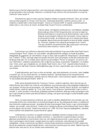 históricas que os fizeram emigrar para Paris, com a descrição das condições em que viviam no Brasil, como daquelas
em que passariam a viver na Europa. Faltassem, e a estória de Freyre correria o risco de desenvolver-se no que ale
chamou de "vazios sociais".50

          Detenhamo-nos agora em outros aspectos singulares notados na sagunda seminovela. Talvez, por exemplo,
ocorra ao leitor perguntar-se: Por que, neste novo livro - continuação do primeiro, conforme anuncia a autor - se
estabelece a dúvida sobre o nome do personagem - Tavares ou Travassos (ODP, 4)- quando, na primeira parte da
estória, trata-se, com certeza, de Tavares, do doutor Paulo Tavares? Escreve o seminovelista:

                                           Tratei de cultivar, com objetivos seminovelescos, semi-históricos, o brasileiro
                                           afrancesado que vivia em Paris há quarenta anos sem uma só viagem ao
                                           Brasil que interrompesse o seu processo de afrancesamento; e que se dizia
                                           amigo de um personagem criado por mim num projeto - foi isso, repita-se,
                                           há um bocado de tempo - de seminovela, que só se realizaria anos depois
                                           de imaginado. Apenas havia uma discrepância no nome de família: segundo
                                           ele, Travassos, segundo o meu esboço de personagem irreal, Tavares.
                                           Teria que considerar este pormenorzinho. Mas estava quase certo de que
                                           conservaria a nome novelesco: Tavares. (ODP, 4).

          É possível que essa confusão no sobrenome tenha sido inventada por Freyre para melhor situar Paulo Tavares
como personagem "irreal", embora, em certa medida - tudo gilbertianamente ambíguo, no mundo de produtiva
ambiguidade da seminovela, do "semi-histórico" em que se move, tudo susceptfvel de "interpretações"- com um modelo
real. E também - é claro - para fugir à figura do narrador onisciente, pois o personagem-escritor das seminovelas não é
do tipo que tudo sabe. Ele, na verdade, pouco sabe de seus personagens. Procura, na "pesquisa", na conversa com
seus "informantes", estabelecer aproximações entre os tlpos de sua criação, os puramente "imaginados" e os modelos
reais. Temos, assim, que o imaginado era, sem dúvida, Paulo Tavares, mas o "real" - enquanto ambos ficcionais, é
claro - poderia ter sido Paulo Travassos. Manha gilbertiana, jogo: em cena, o aspecto lúdico, que é um dos encantos de
sua narrativa .

         É ainda ludicamente, que Freyre se refere ao narrador - aqui, muito obviamente, ele mesmo - como "candidato
a novelista" que, em seu charme discreto - ou manhosa modéstia - sobretudo depois de tão entusiásticamente
estimulado pela crítica international, conforme reitera na "Nota do autor", como no primeiro capítulo, continuaria a ser
"se não anulado,ofuscado pela História". (ODP, 4).

           Enfim, apesar da dúvida inicial entre Travassos e Tavares - conforme sugerimos, talvez não mais que um
artifício literário, para melhor criar o clima de verossimilhança, necessário para que o leitor acompanhe credulamente a
sua "pesquisa" em busca de um personagem - este "afrancesado" Paulo, o mesmo "francês" do Recife, será tratado no
restante do livro, a partir do capítulo 1 (p. 1 a 9), como Tavares. Freyre despreza o "pormenorzinho" a que se refere o
narrador. E, assim, prevalece o nome-ficção, já adotado na primeira seminovela, ainda que sendo o personagem como
que re-apresentado aos leitores pela ótica de Roberto Camargo, com quem o personagem-escritor irlá dividir o ponto-
de-vista narrativo.

         Vimos, no exame da primeira seminovela, que o autor se identifica iniludivelmente com o narrador, que está
escrevendo um livro com o mesmo título e os mesmos personagens do seu. Na continuação da estória, se estabelecerá
mais fortemente a duplicação do autor - do produtor do texto no personagem Paulo Tavares, o que se torna bastante
evidente - por exemplo - nesta referência: "Lembro-me ter Camargo me dito que eu Ihe lembrava Paulo Tavares. Minha
voz teria alguma coisa de Paulo. Também meu modo de ser". (ODP, 2O). Esses "traços de autobiografismo , entretanto,
iremos examinar mais detidamente na parte final deste capítulo.

         Continuaremos a encontrar, na segunda seminovela, a dualidade existente ao longo de toda a estória -
tomando-se os dois livros como uma só unidade construtiva - e, especialmente na aparência dada à narrativa
gilbertiana, pretendendo ser meio ficcional e meio real; com a figura do autor presente, o autor ausente, a "disputa"
entre os personagens reais-ficcionais; o próprio gênero ou espécie seminovela, como indicação de assumida
ambigüidade; e desde o nome-ficção José Maria, o menino-menina da primeira seminovela. Em ODP, embora não
discuta tão amplamente o próprio trabalho literário - como havia feito na primeira parte da estória - Gilberto Freyre não
deixa de tratar, mais uma vez, de seu "destino como seminovelista", que:
 