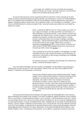 ... seria sempre este: combinar, nos meus arremedos de personagens,
                                            história com ficção, sem resvalar - que Deus me livrasse - nem no romance
                                            histórico nem na história romanceada. (ODP, 17).

         Aí está uma observação que remete ao posfácio da primeira seminovela e reforça a posição de um autor
rebelde às normas convencionais quanto aos gêneros literários, que não deseja ver-se preso, em nenhuma hipótese
quer ver seu tralbalho artístico submetido à camisa-de-força de qualquer rotulação redutoramente esquemática, a
qualquer catalogação rígida de tratado teórico. Que resguardará sempre a sua "desinibição na criatividade", a que se
refere Luiz Antônio Marcuschi, com base no próprio Freyre, numa das fecundas auto-análises de seus métodos ou
modo de ser escritor:

                                            Assim, a confissão de Gilberto Freyre em "Como e porque sou escritor", de
                                            que se julga "um anárquico, um tanto personalista, um tanto impuro, um
                                            tanto contraditório, um tanto desordenado", é uma confissão essencial e não
                                            contingencial. Pois Gilberto Freyre, o escritor, locomove-se numa constante
                                            mudança de perspectivas, ficando entre o tempo histórico e o tempo
                                            ficcional, e permeando ambos com os tempos sociológico, psicológico,
                                            antropológico... feitos de momentos de época, seja inventados ou buscados
                                            em sua ciência. Mais do que no récit, Gilberto Freyre, o escritor, é
                                            organizado na intenção do récit. Nele, o "prazer do texto" transforma-se no
                                            "prazer do dizer", ou seja, a personalidade do texto torna-se presença tão
                                            marcante que define o texto como um dizer. /... /

                                            Trata-se portanto de um escritor não euclidiano e sim topológico, no sentido
                                            matemático do termo, onde o próprio observador é um dos integrantes do
                                            experimento, contrariando as regras do jogo metodológico bem-comportado
                                            e por isso msmo inibidor. /.../

                                            Um anárquico para quem o método do vale-tudo impõe-nos a ordem de seu
                                            mundo, o mundo da desinibição criadora. 51

        Para José Guilherme Merquior, interessa ressaltar a "mentalidade" com que Gilberto Freyre partiu para a
elaboração de sua obra, que para ele "cabe numa etiqueta: Gilberto Freyre era o nosso mais completo anti-Rui
Barbosa". E fundamente sua interpretação, em termos de:

                                            Ciência social e literatura moderna contra o juridicismo parnasiano; "região e
                                            tradição" contra o abstracionismo histórico e social do nosso progressismo
                                            republicano; e por baixo dessa dupla antítese, uma outra, mais sutil e
                                            abrangente: uma senhora revolta, mais anárquica em moral que
                                            conservadora em polltica, contra os impasses e miopias do nosso
                                            liberalismo clássico, ou melhor, contra a fase clássica do ideário daquilo que
                                            Florestan Fernandes vem chamando de "revolução burguesa" no Brasil. /... /
                                            Foi antes de tudo a sua própria vocação literária que o levou a colocar seus
                                            livros /... / na fronteira viva da literatura de espressão com a literatura de
                                            investigação.52

         Há nessas palavras finais do texto de Merquior uma arguta síntese do método gilbertiano, como ensaísta e,
agora seminovelista, que o próprio Freyre corrobora, a seu modo, em página de segunda seminovela: era que reivindica
não ser a sua história, a "convencionalmente histórica", nem a sua ficção, a "convencionalmente romanesca" e fala de
seus personagens fictícios como "gente de um tempo anterior ao vivido por nós" que ele vai buscar imaginativamente
em sua pesquisa histórica. E passam, desinibidoramente, todos, a habitantes de um novo tempo, ficcional, diferente do
histórico; e passam, também, a habitantes de outro território, que é o da obra literária, mais do que habitantes do Recife
ou de Paris. Ficam abolidas, verdadeiramente as dicotomias história-estória, como pessoas-personagens, dentro da
solução gilbertiana das seminovelas. Ele realiza, efetivamente, um fecundo intercâmbio de formas literárias, a que
Antônio Cândido se refere, remetendo para Erich Auerbach, em seu Mimesis, quando fala na fusão dos "processos
 
