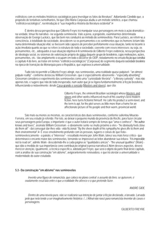 estilísticos com os métodos históricos-sociológicos para investigar os fatos da literatura". Adiantando Cândido que, a
propósito de tentativas semelhantes, foi que Otto Maria Carpeaux aludiu a um método sintético, a que chamou
"estilístico-sociológico", na introdução à "sua magnífica História da literatura ocidental".53

         É dentro dessa perspectiva que Gilberto Freyre irá manipular seus personagens em meio à ação dramática -
na verdade, tênue fio narrativo - na segunda seminovela. Vale a pena, a propósito, examinarmos determinada
observação de George Luckács, que tão bem nos conduzirá ao método do seminovelista. Para Luckács, ao referir-se, a
consciência, à totalidade da sociedade, descobrem-se os pensamentos e os sentimentos que os homens teriam tido
numa determinada situação vital, se tivessem sido capazes de perceber perfeitamente essa situação, tanto no tocante à
ação imediata quanto ao que se refere à estrutura de toda a sociedade, coerente com esses interesses; ou seja, os
pensamentos, etc., adequados à sua situação objetiva.54 A seminovela de Gilberto Freyre evidencia, nessa perspectiva
de ideologia social, os sistemas de valorização própria de status daquele grupo de brasileiros, cujas motivações, ações,
pensamentos, etc.; tão amplamente o ocupam em todo o decorrer de ODP, notadamente no ensaio-ficção que constitui
o capítulo 4 do livro, ao tratar em termos "estilístico-sociológicos" (Carpeaux) do segmento daquela sociedade brasileira
na época de transição da Monarquia para a República, que aspirava à universalidade.

         Tudo isto irá permitir a Gilberto Freyre atingir, nas seminovelas, uma realidade quase palpável - "an almost
palpule reality" - conforme destacou William Grossman - que é especialmente absorvente - "especially absorbing".
Grossman considera o experimento das seminovelas como uma "curiosidade literária" - "a literary curiosity" - mas não
apenas isto, e sugere que não de todo inesperada, num autor que já se ligara furidamentalmente à ficção brasileira,
influenciando-a notavelmente: desde Casa-grande e senzala (Masters and slaves), que cita:

                                              Gilberto Freyre, the eminent Brazilian sociologist whose Masters and
                                              slaves and other works influenced much of his country's best modern
                                              fiction, here turns fictionist himself. He calls his product a semi-novel, and
                                              the term is apt, for the plot serves as little more than a frame for an
                                              affectionate picture of his people and their warm, provincial world.

         São mais ou menos as mesmas, as características das duas seminovelas, conforme salientou Mourão-
Ferreira, em seu estudo já referido. Por isto, ao deixar o pequeno mundo da província do Recife, para fazer circular
seus personagens pela Europa, o importante é que o autor tratará sempre de temas que "ama e conhece" - "the author
knows and loves", assinala William Grossman - e obviamente sente-se muito próximo a eles - "he obviously feels close
do them all" - daí conseguir dar-lhes vida - vida ficcional: "By the sheer depth of his sympathy he gives life to them and
their environmental".56 É esse envolvimento profundo com as pessoas, lugares e coisas de que trata -
seminovelescamente - a paixão, o "interesse" - ressaltado mesmo por John Wain, talvez seu mais feroz crítico - que
determinará o encanto maior das seminovelas, tornando-se impossível ao leitor abandonar sua leitura - "it is impossible
not to read on", admite Wain - descobrindo-lhe a cada página as "qualidades únicas" - "the unusual qualities" (Wain) -
que dão a medida de sua importância cono contribuição original à prosa narrativa.57 Além desses aspectos, deverá
merecer atenção, igualmente, a técnica específica, adotada por Freyre, que será o objeto da parte final deste capítulo,
com a análise de sua construção "em abismo", avigorantemente renovadora, e que irá atestar a universalidade e
modernidade do autor estudado.



5.3 - Da construção "em abismo" nas seminovelas

           Invento uma figura de romancista, que coloco no plano central; o assunto do livro, se quiserem, é
         exatamente essa luta entre o que a realidade Ihe oferece e o que pretende fazer.

                                                                                                             ANDRÉ GIDE

           Dentro de uma novela pura, não se realizaria sua intenção de juntar à ficção declarada, a larvada. Larvada
         pelo que nela tende a ser imaginativamente histórico. /.../ Afinal não nasci para romancista inventor de casos e
         personagens.

                                                                                                     GILBERTO FREYRE
 
