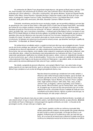 As seminovelas de Gilberto Freyre despertaram amplo interesse, não apenas no Brasil como no exterior. Entre
nós, foram louvadas com entusiasmo por ficcionistas como João Guimarães Rosa e Ricardo Ramos, além de
analisadas por críticos militantes e - como diria o seminovelista - não apenas diletantes, do porte de Eduardo Portella,
Antônio Carlos Villaça, Osmar Pimentel e Sebastião Vila-Nova. Dedicaram estudos à obra de ficção de Freyre, entre
outros, os portugueses Joaquim-Francisco Coelho, David Mourão-Ferreira e Luiz Antônio Marcuschi, e foram
analisadas, ainda, pelos norte-americanos John Wain, Alexander Coleman e William Grossman.

         Entretanto, encontramos uma brecha nesses excelentes estudos, que nos permitirá estabelecer um novo tipo
de aproximação com o autor de Dona Sinhá e o filho padre (DSP) e 0 outro amor do doutor Paulo (ODP) , não tentado
por nenhum de seus insignes analistas e intérpretes até agora. As seminovelas, na verdade, não foram ainda
abordadas do ponto de vista da técnica da construção "em abismo", utilizada por Gilberto Freyre, como também, entre
outros, por André Gide - que a conceituou e denominou - e, no Brasil, pelo escritor Rubem Fonseca, no romance 0 caso
Morel (1973).58 André Maurois vê reflexos da técnica gidiana, no método de Huxley, no Contraponto, que por sua vez é
apontado como uma das influências mais marcantes na obra de Érico Veríssimo, notadamente no livro Caminhos
cruzados.59 A criação "em abismo" seria também observada na criação romanesca de Graciliano Ramos60 e,
recentemente, foi adotada com notável perícia artesanal no romance-ensaio - que denomina "uma ficção" e qualifica de
"prosa-limite" - Em liberdade, de Silviano Santiago.61

         De nenhum desses acreditados autores, se poderá em bom juízo dizer que seja um plagiário do outro. Fizeram
uso de uma técnica análoga, que cada qual "resolve" literariamente, à sua maneira, por métodos próprios e originais,
resultando desses diversos experimentos, um saldo verdadeiramente positivo para o avanço da narrativa de ficção.
Dessa forma, não será nosso objetivo, neste trabalho, tentar estabelecer comparações do tipo fonte a influência, entre
essas diferentes obras - embora nos detenhamos mais demoradamente nas realizações de Gide e Freyre mas de
surpreender aproximações significativas nos métodos dos dois autores; ambos, a nosso ver, originalmente inovadores
de uma mesma técnica, que é, afinal, de domínio público. Técnica esta, na verdade, pré-existente de há muito aos dois,
e observada já por Victor Hugo na raiz do processo artístico de Shakespeare; e que poderá, ainda, ser observada em
outros autores da ostensiva admiração de Gide como de Freyre, conforme veremos.

         No entanto, a propósito de possíveis influências, será o próprio Gilberto Freyre - nos vários textos em que
analisa aspectos de sua expressão literária - quem se antecipa em atribuir-se as mais diversas, inclusive a de Gide.
Afirma Freyre considerar-se um escritor de linhagem principalmente ibérica, mas:

                                             Não devo deixar de assinalar que considerável vem vendo, também, a
                                             influência sobre minha formação ainda incompleta, apesar da idade - de
                                             constante aprendiz de escritor, de influências vindas de outras origens:
                                             francesa (Montaigne, Pascal, Michelet, os Goncourt, Proust, o próprio
                                             Gide); anglo-saxônica (Chaucer, Swift, Defoe, Pater, Joyce, os dois
                                             Jamesm Yeats, os Imagistas. Lawrence da Arábia); russa (Tolstoi); a
                                             desse alemão, filho de brasileira, que foi Thomas Mann, autor, também
                                             ele, de páginas que me parecem das mais penetrantes que um escritor
                                             moderno tem escrito, associando à ficção a realidade de modo por vezes
                                             semelhante ao de autores ibéricos. Apenas se juntam à decisiva que, na
                                             minha formação, tem sido sempre a ibérica.62

         Gilberto Freyre discorre mais uma vez sobre o assunto, ligando o tema da influência literária - na verdade, um
solo cultural comum, em que se movem diferentes autores, num determinado momento, ou época literária - diretamente
aos métodos de Proust a Shakespeare, nesta passagem da segunda seminovela, ao revelar - e o faz pela voz do
personagem-escritor, em que como que se duplica - que:

                                             ... para Tavares, quando o escritor ou o artista ou o pensador tinha
                                             virtudes potencialmente criadoras, mesmo quando sofre grande influência
                                             de outro escritor ou artista ou pensador, era incapaz de tornar-se um
                                             plagiário. A influência por ele recebida desse outro, por mais forte que
                                             fosse, ele a recriava de tal maneira qua a influência recebida renascia no
                                             escrito ou na composição musical ou na tela ou na estátua ou no edíficio
 