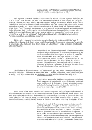 as notas tomadas por André Walter para a composição de Allain. São
                                            muito interessantes para a compreensão de Gide.67


         Vem depois a eclosão de Os moedeiros falsos, que Maurois destaca como "livro importante pelas inovações
técnicas", e indica como "influência marcante" sobre Aldous Huxley, lembrando inclusive que este, em Contraponto,
empregou o subtítulo - para André Maurois, sobremodo gidiano - "Diário de um romancista".68 Neste sentido, caberá
estabelecer-se também a aproximação de Gide, embora indireta, com Érico Veríssimo, uma vez que este, a partir de
seu Caminhos cruzados, tem o nome freqüentemente associado ao de Aldous Huxley, cujo Contraponto traduziu.
Revela Renard Perez: "E o escritor, pouco a pouco, foi se enriquecendo com novas conquistas. Aproveitando algo da
técnica utilizada por Huxley, em Contraponto, escreve Caminhos cruzados".69 Massaud Moiséis, em suas notas de
Análise literária, depois de discorrer sobre romancistas que adotam em suas narrativas "um ritmo que procura
assemelhar-se ao da vida real', afirma qua "o Contraponto, de Aldous Huxley, e Caminhos cruzados, de Érico
Veríssimo, exemplificam à perfeição essa técnica". 70

         Aldous Huxley é, conforme já observamos, um escritor da ostensiva admiração de Gilberto Freyre. O
seminovelista recebeu a visita de Huxley, em sua casa de Apipucos, no Recife, elaborando em seguida a "recuperação"
da conversa que então mantiveram - texto "De um diálogo com Aldous Huxley" - em que associa seu método ao do
autor de Contraponto:

                                            Os deterministas não sabem o que perdem nas suas perspectivas quando
                                            deixam de considerar o improvável. É aqui que o místico se avantaja ao
                                            puro homem de laboratório: sem desprezar as verdades do laboratório,
                                            admite outras verdades. Neste ponto é que a sua obra é de uma
                                            complexidade única: literatura e ciência. /.../ Ou filosofia e ciência. E até
                                            mística e ciência. É uma obra, a sua, desmoralizante das verdades
                                            fechadas. Veio corajosamente valorizar verdades abertas: as que se
                                            encontram, nas fronteiras e até passam de um campo para outro. Dentro
                                            dos meus limites é o que venho procurando fazer.71

        Já no posfácio ao DSP, Freyre vincula a seu "ultra-realismo" - por certo, um dos caminhos que o conduzirão à
construção "em abismo" - aos métodos de autores como Defoe a Cervantes, Henry James, James Joyce e Proust, além
de Huxley e Gide. Sobre o Daniel Defoe, de The history of the plague, a seminovelista ressalta que praticou:

                                            ... com esse livro uma façanha, ainda hoje provocantemente experimental.
                                            É que, segundo um de seus críticos, J. D. Beresford, desde o século XVIII
                                            trouxe, por intermérdio de Defoe, para a literatura um método "as modern
                                            as the twentieth century"; e que é o método do ultra-realismo. O de
                                            chegar-se ao mais real que o real. (DSP, 181).

         Nesse mesmo sentido, Robert Stam trata de obras de ficção cujo tema é a própria ficção, ressaltando nelas as
elementos do hiper ou ultra-realismo que as caracteriza, coma a dado específico da criação "em abismo", embora assim
não a designe; preferindo referir-se ao "antiilusionismo" e à "desmistificação" como base de um método - que é o de
Freyre, como o de Gide, como o de Huxley - que observa desde a Renascença, até hoje, no teatro, na literatura e no
cinema. Também mencionará o quadro As Meninas, de Velásquez, que - por um, lapso - é por ele atribuído a El Greco:

                                            Paradoxalvente, a arte da Renascença preocupa-se simultaneamente
                                            com as possibilidades e limitações da mímese. A mesma era que
                                            aperfeiçoou a técnica da perspectiva e o ilusionismo trompe d'oiel nos
                                            trouxe também as distorções maneiristas de El Greco e os quadros-
                                            dentro-de-quadros de Velásquez. No primeiro capítulo de As palavras e as
                                            coisas, Michel Foucault demonstra que Las meninas de El Greco(SIC)
                                            encarna a dialética da representação tranparente e da auto-represenção
                                            reflexiva: "A representação representa-se a si própria". Enquanto isso, o
                                            teatro elisabetano violava o decoro clássico, ao impregnar a tragédia com
 