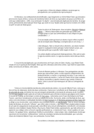 as expressões e ritmos do colóquio cotidiano e ao preocupar-se,
                                             principalmente com o problema da representação.72

          Em literatura, esse antiilusionismo desmistificador, a que longamente se referirá Robert Stam, que desnuda o
processo de criação artística, na busca de transformar leitores de livros ou espectadores de peças ou de filmes em
como que colaboradores - enfim, essa construção "en abyme", caracterizada pela duplicação da narrativa - foi, ao que
consta, primeiramente observada por Victor Hugo, que assim vê essa "double action qui traverse le drame et le reflète
en petit" no teatro de Shakespeare:

                                             Toutes les pièces de Shakespeare, deux exceptées, Macbeth et Romeo et
                                             Juliette /... / offrent a l'observation une particulaire qui semble avoir
                                             échappé jusqu'a ce jour aux commentateurs et aux critiques les plus
                                             considérables. /.../

                                             C'est une double action qui traverse le drame et qui le reflète en petit. À
                                             cotè de la tempête dans I'Atlantique, la tempête dans le verre d'eau. /.../

                                             L'idée bifurquée, l'idée se faisant écho à ellemême, une drame moindre
                                             copiant et coudoyant le drame principal, l'action trainant sa lune, une
                                             action plus petite que sa pareille; l'unité coupée en deux. /... /

                                             Ces actions doubles sont purement shakespeariennes. Elles sont en outre
                                             le signe du seizième siècle.c Le signe du seizième siècle était aux miroirs.
                                             73



        E essa técnica da duplicação, que encontraremos em Freyre como em Gide e Huxley, e que Robert Stain
estuda em seu 0 espetáculo interrompido. Obras que têm a Iiteratura como tema central, e que Stam irá surpreender,
ainda, na técnica de um Balzac, entre outros:

                                             O tema de Illusions perdues é a literatura. Seus protagonistas são dois
                                             poetas que representam, juntos, os dois aspactos complementares da
                                             produção literária: a criação e a reprodução mecânica. E por conter um
                                             romance-dentro-do-romance, L'archer de Charles IX de Lucien, o romance
                                             de Balzac assemelha-se aqueles romances que contam a feitura de
                                             outros, como o caso de Faux-monnayeurs de Gide ou Contraponto de
                                             Huxley. 74

          Temos aí o mesmo labirinto narrativo da estória-dentro-da-estória e, no caso de Gilberto Freyre, como que o
livro em fase de elaboração, dentro das duas seminovelas. O processo é semelhante ao de Shakespeare em Sonhos
de uma noite de verão, ao mostrar-nos seus personagens preparando a encenação de uma peça, ou de Cervantes,
fazendo Dom Quixote invadir o palco de um teatro de marionetes para enfrentar os bonecos que julgava serem mouros.
O mesmo de Fielding, ao interromper a estória de Tom Jones - como tantas vezes Freyre interromperá a de Paulo
Tavares - para fazer considerações em torno ao trabalho do escritor. Ou mesmo, ainda, o de Machado de Assis, que
várias vezes desestrutura a continuidade dramática de Dom Casmurro ou de Memórias póstumas de Brás Cubas, para
se dirigir a esse mesmo leitor; como também o fará Graciliano Ramos, em São Bernardo. Trata-se, nesses exemplos
tirados da literatura, de uma arte "reflexiva" - que reflete sobre si mesma - e que Robert Stam estudará ainda no teatro
de um autor de vanguarda do século passado, como Alfred Jarry e de um contemporâneo, como Brecht; e em cineastas
modernos como Goddard, Glauber Rocha e Ruy Guerra. Robert Stam lembra, oportunamente, que todo artista tem a
opção de seus códigos como se fossem segredos profissionais ou - à maneira de Freyre - iniciar o público em suas
criações. De qualquer forma - optando por mistificar ou desmistificar - estará sempre, claro, criando ilusão, mesmo que
seja através de mecanismos "antiilusionistas", dentro da estratégica narrativa da descontinuidade, que é uma das
chaves do método de Gilberto Freyre, nas seminovelas. Escreve Stam:

                                             Os escritores e cineastas cujos trabalhos examinaremos - de Cervantes a
 