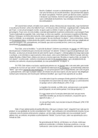 Brecht e Goddard - recusam-se obstinadamente a exercer seu poder de
                                             criar uma narrativa ou um encanto dramático. São perfeitamente capazes
                                             de seduzir suas platéias. Preferem, porém, por diversas razões, subverter
                                             e desbastar suas histórias. Desferem rudes golpes de desmistificação a
                                             suave continuidade do ilusionismo. Sua estratégica narrativa é a
                                             descontinuidade.75

         Um característico comum, em todos esses autores, desde a Renascença aos nossos dias, é que transformam
o seu discurso ficcional - como o faz Gilberto Freyre - em discurso crítico. A fórmula - seguida por Gide e Huxley, como
por Freyre - é criar um personagem-escritor, no qual o autor se refletirá. O autor se repetirá em um ou mais
personagens. Freyre será, em certa medida, o narrador (principalmnte na primeira seminovela) e o personagem Paulo
Tavares (sobretudo na segunda). Gide, como Hugo, se refere aos espelhos - ao mencionar os quadros de Memling,
Metzys e Velásquez, no trecho atrás transcrito, neste capítulo para sugerir a idéia das imagens refletidas. No caso, o
autor se refletindo - ou se projetando - nos personagens. Na sua construção "en abyme" - como a denominou - temos,
em Os moedeiros falsos, a estória-dentro-da-estória e vamos encontrar a imagem do escritor como que reduplicada um
vários personagens, mas, principalmente, em Eduardo, que está escrevendo um livro, como o seu, também
denominado Os moedeiros falsos.

         Para Gide, seria na heráldica - "ce procédé du blason" conforme sua anotação, no Journal, em 1893,76 que se
deveria procurar o fundamento para a técnica da construção "ern abismo". Embora o equívoco já apontado por Jean
Ricardou - ao observar um brasão dentro do outro não lhe repete a imagem 77 - a fórmula gidiana teve larga repercussão
e aceitação, a ela referindo-se expressamente críticos atuais, como Lucien Dällenbach e Michel Foucault, além dos
citados Ricardou e Robert Stam, embora este não use a mesma expressão. Ricardou se reporta a Gide, ao estudar "le
récit abymé", reconhecendo - conforme a teorização do autor de Os moedeiros falsos - que o desdobramento da
narrativa cria realmente a ilusão de profundidade, de estar profundamente "en abyme".78

          Em 1920, Gide retoma a sua teoria, exposta pela primeira vez, no Journal, vinte e sete anos antes, para revelar
a ambição de escrever um "pur roman". Está cogitando da elaboração de Os moedeiros e, ao mesmo tempo, anota num
"diário" - que seria o Journal des faux-monnayeurs - as suas preocupações com a criação literária, com a arte em geral
e, particularmente, com o que se propõe realizar: um romance de uma nova espécie, de uma "pureza" não atingida por
nenhum outro romancista, nem mesmo pelo "admirável Stendhal", que é quem mais aproxima de seu ideal:

                                             Je ne dois noter ici que les remarques d'ordre général sur l'etablissement,
                                             la composition et la raison d'être du roman. Il faut que ce carnet devienne
                                             en quelque sorte le cahier d'Edouard. (JFM, 31-32).

                                             La tragédie et la comédie, au XVIIe siècle, sont parvenues a une grande
                                             pureté (la pureté, em art comme partout, c'est cela qui importe). /.../

                                             Et ce pur roman nul ne I'a non plus donné plus tard; non pas meme
                                             l'admirable Stendhal, qui, de tous les romanciers, est peut-être qui en
                                             approche le plus. /... /

                                             Je crois qu'il faut mettre, tout cela dans la bouche d'Edouard. (JFM, 57-59;
                                             e grifos do autor).

         Gide e Freyre adotam pontos de partida diferentes. Gide quer o romance "puro", enquanto Freyre sabe que irá
produzir, na sua qualidade de escritor assumidamente "misto" - que continuaria a ser conscientemente ensaísta, na sua
realização como ficcionista artisticamente complexo - um livro nada comprometido com essa assinalada "pureté"
gidiana, mas, ao contrário, um produto reconhecidamente "híbrido". Escreve Freyre, sobre sua aproximação com o
método de Gide:

                                             Na generalização de Gide de, em literatura, ser a ficção, estória que
                                             poderia ter acontecido, e a história, ficção que aconteceu, e na sua
                                             confissão de, como escritor sempre autobiográfico, apresentar os fatos de
 