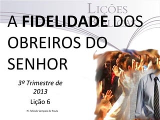 A FIDELIDADE DOS
OBREIROS DO
SENHOR
3º Trimestre de
2013
Lição 6
Pr. Moisés Sampaio de Paula
 
