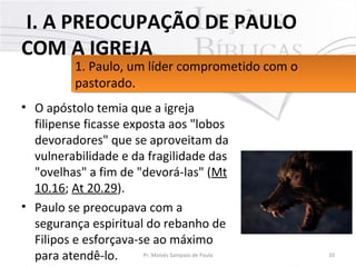 • O apóstolo temia que a igreja 
filipense ficasse exposta aos "lobos 
devoradores" que se aproveitam da 
vulnerabilidade e da fragilidade das 
"ovelhas" a fim de "devorá-las" (Mt 
10.16; At 20.29). 
• Paulo se preocupava com a 
segurança espiritual do rebanho de 
Filipos e esforçava-se ao máximo 
para atendê-lo. 10Pr. Moisés Sampaio de Paula
1. Paulo, um líder comprometido com o 
pastorado. 
1. Paulo, um líder comprometido com o 
pastorado. 
 I. A PREOCUPAÇÃO DE PAULO
COM A IGREJA
 