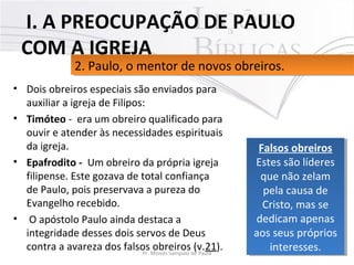 • Dois obreiros especiais são enviados para 
auxiliar a igreja de Filipos: 
• Timóteo -  era um obreiro qualificado para 
ouvir e atender às necessidades espirituais 
da igreja. 
• Epafrodito - Um obreiro da própria igreja 
filipense. Este gozava de total confiança 
de Paulo, pois preservava a pureza do 
Evangelho recebido.
•  O apóstolo Paulo ainda destaca a 
integridade desses dois servos de Deus 
contra a avareza dos falsos obreiros (v.21).  11Pr. Moisés Sampaio de Paula
2. Paulo, o mentor de novos obreiros. 2. Paulo, o mentor de novos obreiros. 
 I. A PREOCUPAÇÃO DE PAULO
COM A IGREJA
Falsos obreiros
Estes são líderes 
que não zelam 
pela causa de 
Cristo, mas se 
dedicam apenas 
aos seus próprios 
interesses.
Falsos obreiros
Estes são líderes 
que não zelam 
pela causa de 
Cristo, mas se 
dedicam apenas 
aos seus próprios 
interesses.
 