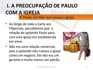 • Ao longo de toda a Carta aos 
Filipenses, percebemos que  a 
relação do apóstolo Paulo para 
com esta igreja era estabelecida 
em amor. 
• Não era uma relação comercial, 
pois o apóstolo não tratava a igreja 
como um negócio. Ele não era um 
gerente e muito menos um patrão. 
12Pr. Moisés Sampaio de Paula
3. Paulo, um líder que amava a igreja. 3. Paulo, um líder que amava a igreja. 
 I. A PREOCUPAÇÃO DE PAULO
COM A IGREJA
 