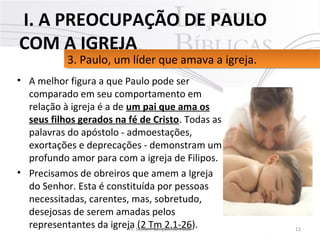 • A melhor figura a que Paulo pode ser 
comparado em seu comportamento em 
relação à igreja é a de um pai que ama os
seus filhos gerados na fé de Cristo. Todas as 
palavras do apóstolo - admoestações, 
exortações e deprecações - demonstram um 
profundo amor para com a igreja de Filipos. 
• Precisamos de obreiros que amem a Igreja 
do Senhor. Esta é constituída por pessoas 
necessitadas, carentes, mas, sobretudo, 
desejosas de serem amadas pelos 
representantes da igreja (2 Tm 2.1-26). 13Pr. Moisés Sampaio de Paula
3. Paulo, um líder que amava a igreja. 3. Paulo, um líder que amava a igreja. 
 I. A PREOCUPAÇÃO DE PAULO
COM A IGREJA
 