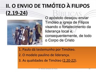 II. O ENVIO DE TIMÓTEO À FILIPOS
(2.19-24)
16Pr. Moisés Sampaio de Paula
O apóstolo desejou enviar
Timóteo a igreja de Filipos
visando o fortalecimento da
liderança local e,
consequentemente, de todo
o Corpo de Cristo
1. Paulo dá testemunho por Timóteo. 
2. O modelo paulino de liderança. 
3. As qualidades de Timóteo (2.20-22). 
1. Paulo dá testemunho por Timóteo. 
2. O modelo paulino de liderança. 
3. As qualidades de Timóteo (2.20-22). 
 