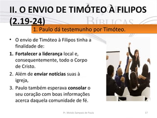• O envio de Timóteo à Filipos tinha a
finalidade de:
1. Fortalecer a liderança local e,
consequentemente, todo o Corpo
de Cristo.
2. Além de enviar notícias suas à
igreja,
3. Paulo também esperava consolar o
seu coração com boas informações
acerca daquela comunidade de fé.
17Pr. Moisés Sampaio de Paula
1. Paulo dá testemunho por Timóteo.1. Paulo dá testemunho por Timóteo.
II. O ENVIO DE TIMÓTEO À FILIPOS
(2.19-24)
 