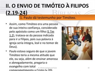 • Assim, como Timóteo era uma pessoa
de sua inteira confiança, considerado
pelo apóstolo como um filho (1 Tm
1.2), tratava-se da pessoa indicada
para ir a Filipos, pois sua palavra à
igreja seria íntegra, leal e no temor de
Deus).
• Paulo estava seguro de que o jovem
Timóteo teria a mesma atitude que
ele, ou seja, além de ensinar amorosa
e abnegadamente, pregaria o
evangelho com total 18Pr. Moisés Sampaio de Paula
1. Paulo dá testemunho por Timóteo.1. Paulo dá testemunho por Timóteo.
II. O ENVIO DE TIMÓTEO À FILIPOS
(2.19-24)
 