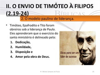 • Timóteo, Epafrodito e Tito foram
obreiros sob a liderança de Paulo.
Eles aprenderam que o exercício do
santo ministério é delineado pela:
1. Dedicação,
2. Humildade,
3. Disposição e
4. Amor pela obra de Deus.
19Pr. Moisés Sampaio de Paula
2. O modelo paulino de liderança.2. O modelo paulino de liderança.
II. O ENVIO DE TIMÓTEO À FILIPOS
(2.19-24)
 