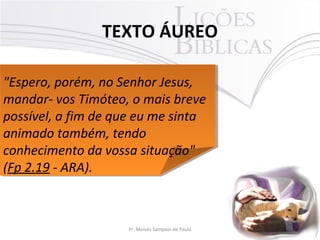 TEXTO ÁUREO
2Pr. Moisés Sampaio de Paula
"Espero, porém, no Senhor Jesus,
mandar- vos Timóteo, o mais breve
possível, a fim de que eu me sinta
animado também, tendo
conhecimento da vossa situação"
(Fp 2.19 - ARA).
"Espero, porém, no Senhor Jesus,
mandar- vos Timóteo, o mais breve
possível, a fim de que eu me sinta
animado também, tendo
conhecimento da vossa situação"
(Fp 2.19 - ARA).
 