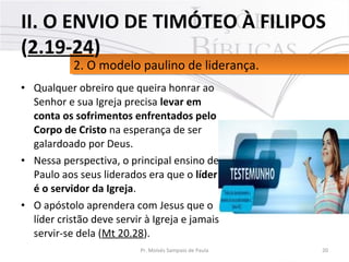 • Qualquer obreiro que queira honrar ao
Senhor e sua Igreja precisa levar em
conta os sofrimentos enfrentados pelo
Corpo de Cristo na esperança de ser
galardoado por Deus.
• Nessa perspectiva, o principal ensino de
Paulo aos seus liderados era que o líder
é o servidor da Igreja.
• O apóstolo aprendera com Jesus que o
líder cristão deve servir à Igreja e jamais
servir-se dela (Mt 20.28).
20Pr. Moisés Sampaio de Paula
2. O modelo paulino de liderança.2. O modelo paulino de liderança.
II. O ENVIO DE TIMÓTEO À FILIPOS
(2.19-24)
 