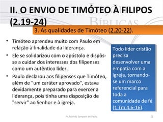 • Timóteo aprendeu muito com Paulo em
relação à finalidade da liderança.
• Ele se solidarizou com o apóstolo e dispôs-
se a cuidar dos interesses dos filipenses
como um autêntico líder.
• Paulo declarou aos filipenses que Timóteo,
além de "um caráter aprovado", estava
devidamente preparado para exercer a
liderança, pois tinha uma disposição de
"servir" ao Senhor e à igreja.
21Pr. Moisés Sampaio de Paula
3. As qualidades de Timóteo (2.20-22).3. As qualidades de Timóteo (2.20-22).
II. O ENVIO DE TIMÓTEO À FILIPOS
(2.19-24)
Todo líder cristão
precisa
desenvolver uma
empatia com a
igreja, tornando-
se um marco
referencial para
toda a
comunidade de fé
(1 Tm 4.6-16).
Todo líder cristão
precisa
desenvolver uma
empatia com a
igreja, tornando-
se um marco
referencial para
toda a
comunidade de fé
(1 Tm 4.6-16).
 