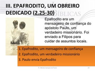 III. EPAFRODITO, UM OBREIRO
DEDICADO (2.25-30)
23Pr. Moisés Sampaio de Paula
Epafrodito era um
mensageiro de confiança do
apóstolo Paulo, um
verdadeiro missionário. Foi
enviado a Filipos para
cuidar de assuntos locais.
1. Epafrodito, um mensageiro de confiança
2. Epafrodito, um verdadeiro missionário
3. Paulo envia Epafrodito
1. Epafrodito, um mensageiro de confiança
2. Epafrodito, um verdadeiro missionário
3. Paulo envia Epafrodito
 