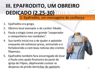 1. Epafrodito era grego,
2. Obreiro local exemplar e de caráter ilibado.
3. Paulo o elogia como um grande "cooperador
e companheiro nos combates".
4. Sua tarefa inicial era a de ajudar o apóstolo
enquanto ele estivesse preso, animando-o e
fortalecendo-o com boas notícias dos crentes
filipenses.
5. Epafrodito também fora encarregado de levar
a Paulo uma ajuda financeira da parte da
igreja de Filipos, objetivando custear as
despesas da prisão domiciliar do apóstolo. 24Pr. Moisés Sampaio de Paula
1. Epafrodito, um mensageiro de confiança1. Epafrodito, um mensageiro de confiança
III. EPAFRODITO, UM OBREIRO
DEDICADO (2.25-30)
 