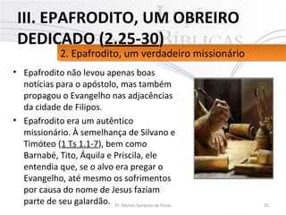 • Epafrodito não levou apenas boas
notícias para o apóstolo, mas também
propagou o Evangelho nas adjacências
da cidade de Filipos.
• Epafrodito era um autêntico
missionário. À semelhança de Silvano e
Timóteo (1 Ts 1.1-7), bem como
Barnabé, Tito, Áquila e Priscila, ele
entendia que, se o alvo era pregar o
Evangelho, até mesmo os sofrimentos
por causa do nome de Jesus faziam
parte de seu galardão. 25Pr. Moisés Sampaio de Paula
2. Epafrodito, um verdadeiro missionário2. Epafrodito, um verdadeiro missionário
III. EPAFRODITO, UM OBREIRO
DEDICADO (2.25-30)
 