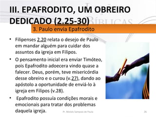 • Filipenses 2.20 relata o desejo de Paulo
em mandar alguém para cuidar dos
assuntos da igreja em Filipos.
• O pensamento inicial era enviar Timóteo,
pois Epafrodito adoecera vindo quase a
falecer. Deus, porém, teve misericórdia
desse obreiro e o curou (v.27), dando ao
apóstolo a oportunidade de enviá-lo à
igreja em Filipos (v.28).
• Epafrodito possuía condições morais e
emocionais para tratar dos problemas
daquela igreja. 26Pr. Moisés Sampaio de Paula
3. Paulo envia Epafrodito3. Paulo envia Epafrodito
III. EPAFRODITO, UM OBREIRO
DEDICADO (2.25-30)
 