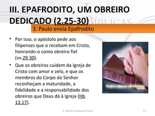 • Por isso, o apóstolo pede aos
filipenses que o recebam em Cristo,
honrando-o como obreiro fiel
(vv.29,30).
• Que os obreiros cuidem da Igreja de
Cristo com amor e zelo, e que os
membros do Corpo do Senhor
reconheçam a maturidade, a
fidelidade e a responsabilidade dos
obreiros que Deus dá à Igreja (Hb
13.17).
27Pr. Moisés Sampaio de Paula
3. Paulo envia Epafrodito3. Paulo envia Epafrodito
III. EPAFRODITO, UM OBREIRO
DEDICADO (2.25-30)
 