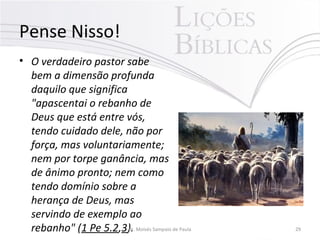 Pense Nisso!
• O verdadeiro pastor sabe
bem a dimensão profunda
daquilo que significa
"apascentai o rebanho de
Deus que está entre vós,
tendo cuidado dele, não por
força, mas voluntariamente;
nem por torpe ganância, mas
de ânimo pronto; nem como
tendo domínio sobre a
herança de Deus, mas
servindo de exemplo ao
rebanho" (1 Pe 5.2,3).Pr. Moisés Sampaio de Paula 29
 