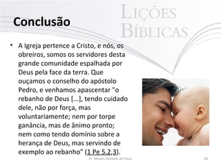 Conclusão
• A Igreja pertence a Cristo, e nós, os
obreiros, somos os servidores desta
grande comunidade espalhada por
Deus pela face da terra. Que
ouçamos o conselho do apóstolo
Pedro, e venhamos apascentar "o
rebanho de Deus [...], tendo cuidado
dele, não por força, mas
voluntariamente; nem por torpe
ganância, mas de ânimo pronto;
nem como tendo domínio sobre a
herança de Deus, mas servindo de
exemplo ao rebanho" (1 Pe 5.2,3).
Pr. Moisés Sampaio de Paula 30
 