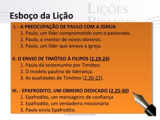 I. - A PREOCUPAÇÃO DE PAULO COM A IGREJA
1. Paulo, um líder comprometido com o pastorado.
2. Paulo, o mentor de novos obreiros.
3. Paulo, um líder que amava a igreja.
II. O ENVIO DE TIMÓTEO À FILIPOS (2.19-24)
1. Paulo dá testemunho por Timóteo.
2. O modelo paulino de liderança.
3. As qualidades de Timóteo (2.20-22).
III. - EPAFRODITO, UM OBREIRO DEDICADO (2.25-30)
1. Epafrodito, um mensageiro de confiança
2. Epafrodito, um verdadeiro missionário
3. Paulo envia Epafrodito.
I. - A PREOCUPAÇÃO DE PAULO COM A IGREJA
1. Paulo, um líder comprometido com o pastorado.
2. Paulo, o mentor de novos obreiros.
3. Paulo, um líder que amava a igreja.
II. O ENVIO DE TIMÓTEO À FILIPOS (2.19-24)
1. Paulo dá testemunho por Timóteo.
2. O modelo paulino de liderança.
3. As qualidades de Timóteo (2.20-22).
III. - EPAFRODITO, UM OBREIRO DEDICADO (2.25-30)
1. Epafrodito, um mensageiro de confiança
2. Epafrodito, um verdadeiro missionário
3. Paulo envia Epafrodito.
Esboço da Lição
7Pr. Moisés Sampaio de Paula
 