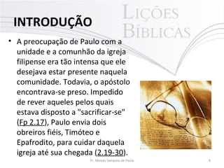 • A preocupação de Paulo com a
unidade e a comunhão da igreja
filipense era tão intensa que ele
desejava estar presente naquela
comunidade. Todavia, o apóstolo
encontrava-se preso. Impedido
de rever aqueles pelos quais
estava disposto a "sacrificar-se"
(Fp 2.17), Paulo envia dois
obreiros fiéis, Timóteo e
Epafrodito, para cuidar daquela
igreja até sua chegada (2.19-30).
8Pr. Moisés Sampaio de Paula
INTRODUÇÃO
 