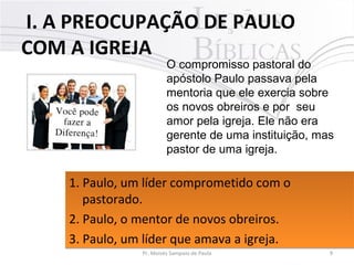  I. A PREOCUPAÇÃO DE PAULO
COM A IGREJA
9Pr. Moisés Sampaio de Paula
O compromisso pastoral do
apóstolo Paulo passava pela
mentoria que ele exercia sobre
os novos obreiros e por seu
amor pela igreja. Ele não era
gerente de uma instituição, mas
pastor de uma igreja.
1. Paulo, um líder comprometido com o 
pastorado. 
2. Paulo, o mentor de novos obreiros. 
3. Paulo, um líder que amava a igreja. 
1. Paulo, um líder comprometido com o 
pastorado. 
2. Paulo, o mentor de novos obreiros. 
3. Paulo, um líder que amava a igreja. 
 