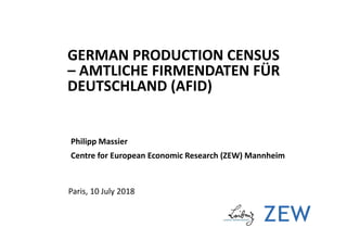 GERMAN PRODUCTION CENSUS
– AMTLICHE FIRMENDATEN FÜR
DEUTSCHLAND (AFID)
Philipp Massier
Centre for European Economic Research (ZEW) Mannheim
Paris, 10 July 2018
 