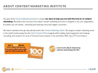 ABOUT CONTENT MARKETING INSTITUTE


Our goal at the Content Marketing Institute is simple: we want to help you out with the how-to of content
marketing. We believe the more you know about content marketing, and how to integrate it into your organization,
the better you will market…attracting and retaining more and happier customers.
 
We teach marketers through educational events like Content Marketing World  (the largest content marketing event
in the world), media properties like Chief Content Officer magazine (the leading trade magazine), and strategic
consulting and research for some of the best known brands in the world (like AT&T, Tyco, PTC and others).



     Get a free eBook
    (100 Content Marketing                                       Learn more about measuring
  Examples) when you sign                                        content marketing with CMI.
  up for CMI email alerts.




                                                                                                               17
 