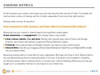 Sharing Metrics

Of all the places your content could reside, your site may have the least amount of traffic. Fortunately, the
web has bred a culture of sharing, and this is totally measurable (if you look at the right metrics).

Sharing metrics answer the question:

How resonant is this content, and how often is it shared with others?
Measuring how your content is shared impacts two significant content goals:
brand awareness and engagement. Your sharing metrics may include:
	 Likes, shares, tweets, +1s, and pins: Sharing tools typically keep track of these, with Google 		
	 Analytics 	(and similar web analytics programs) offering additional insights.
	 Forwards: Your email provider and Google Analytics can help you track email forwards.
	 Inbound links: Tools like your blogging software OpenSiteExplorer, RavenTools, and MajesticSEO simplify 	
	 how you measure these.

Measuring sharing metrics is important for every organization. But keep one thing in mind: Sharing metrics
are overvalued because they’re measured publicly, in full view of prospects and competitors. Assigning
an internal business value to sharing metrics is crucial to your content marketing. Otherwise, you may get
caught up in a competition that has no real impact on your bottom line.


                                                                                                                6
 