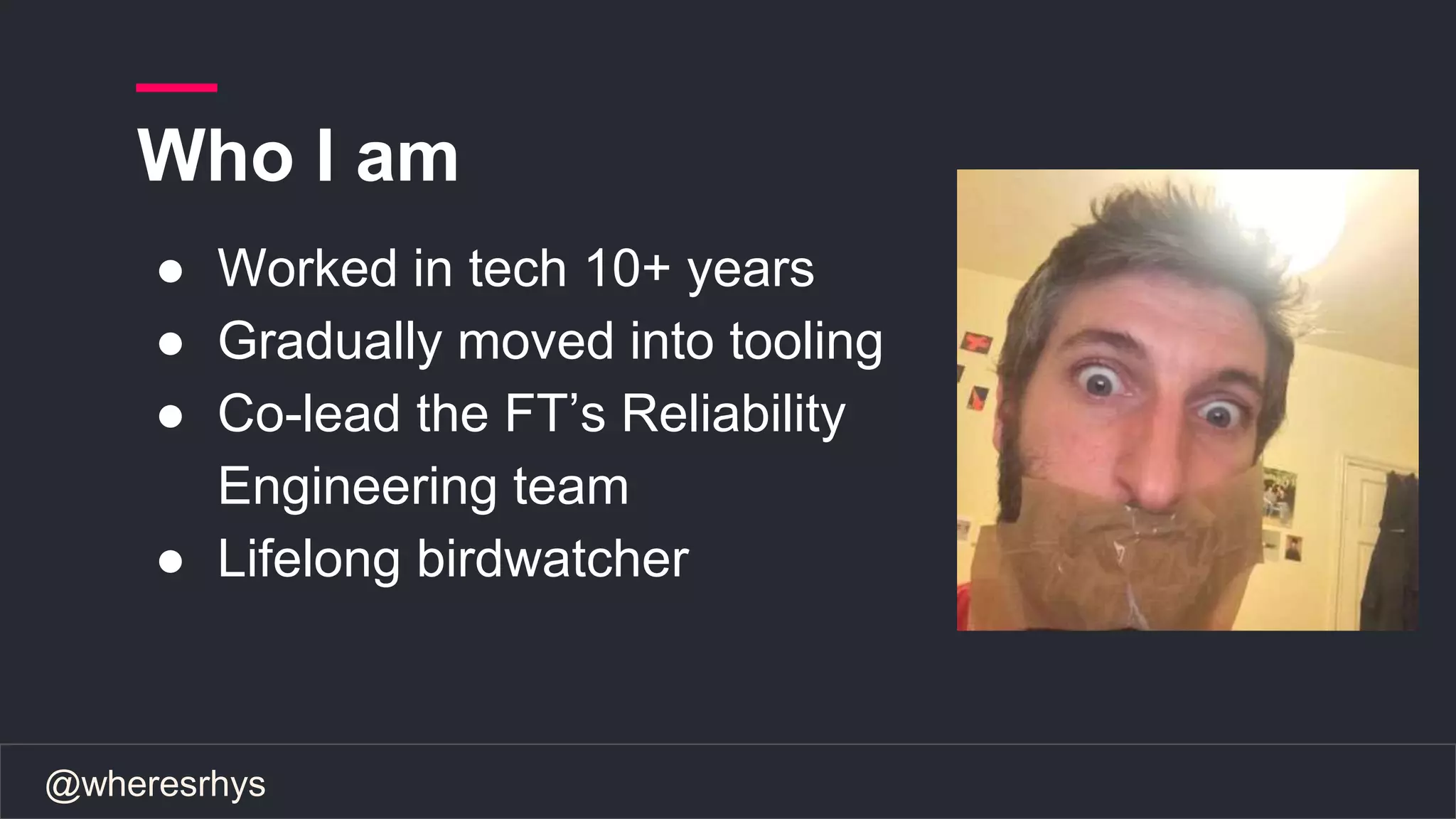 @wheresrhys
Who I am
● Worked in tech 10+ years
● Gradually moved into tooling
● Co-lead the FT’s Reliability
Engineering team
● Lifelong birdwatcher
 