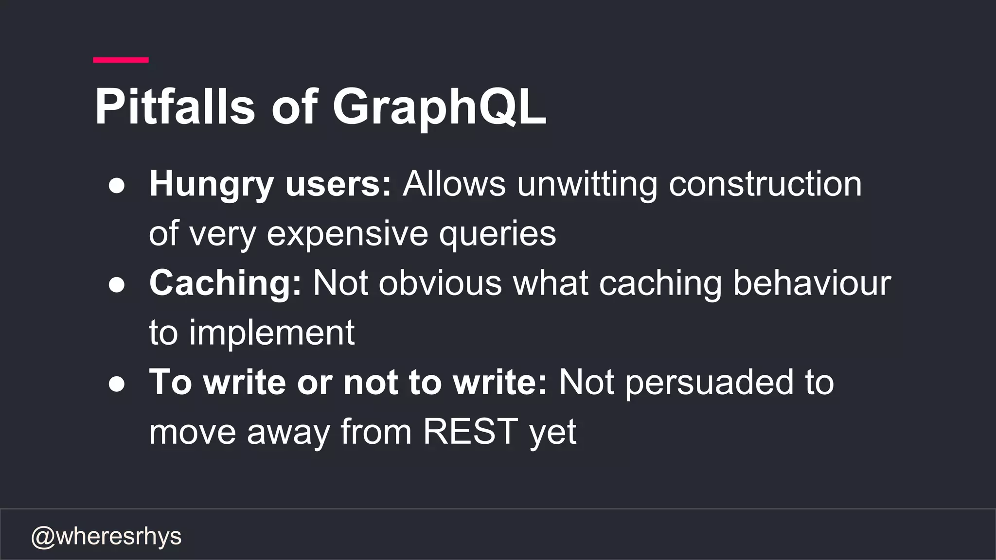 @wheresrhys
● Hungry users: Allows unwitting construction
of very expensive queries
● Caching: Not obvious what caching behaviour
to implement
● To write or not to write: Not persuaded to
move away from REST yet
Pitfalls of GraphQL
 