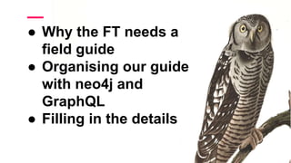 ● Why the FT needs a
field guide
● Organising our guide
with neo4j and
GraphQL
● Filling in the details
 