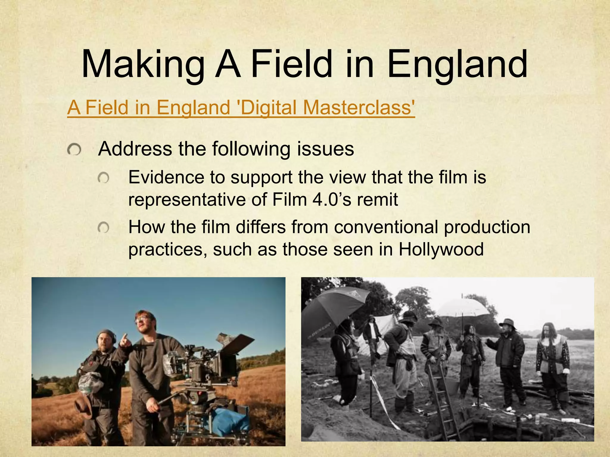 Making A Field in England
A Field in England 'Digital Masterclass'
Address the following issues
Evidence to support the view that the film is
representative of Film 4.0’s remit
How the film differs from conventional production
practices, such as those seen in Hollywood

 