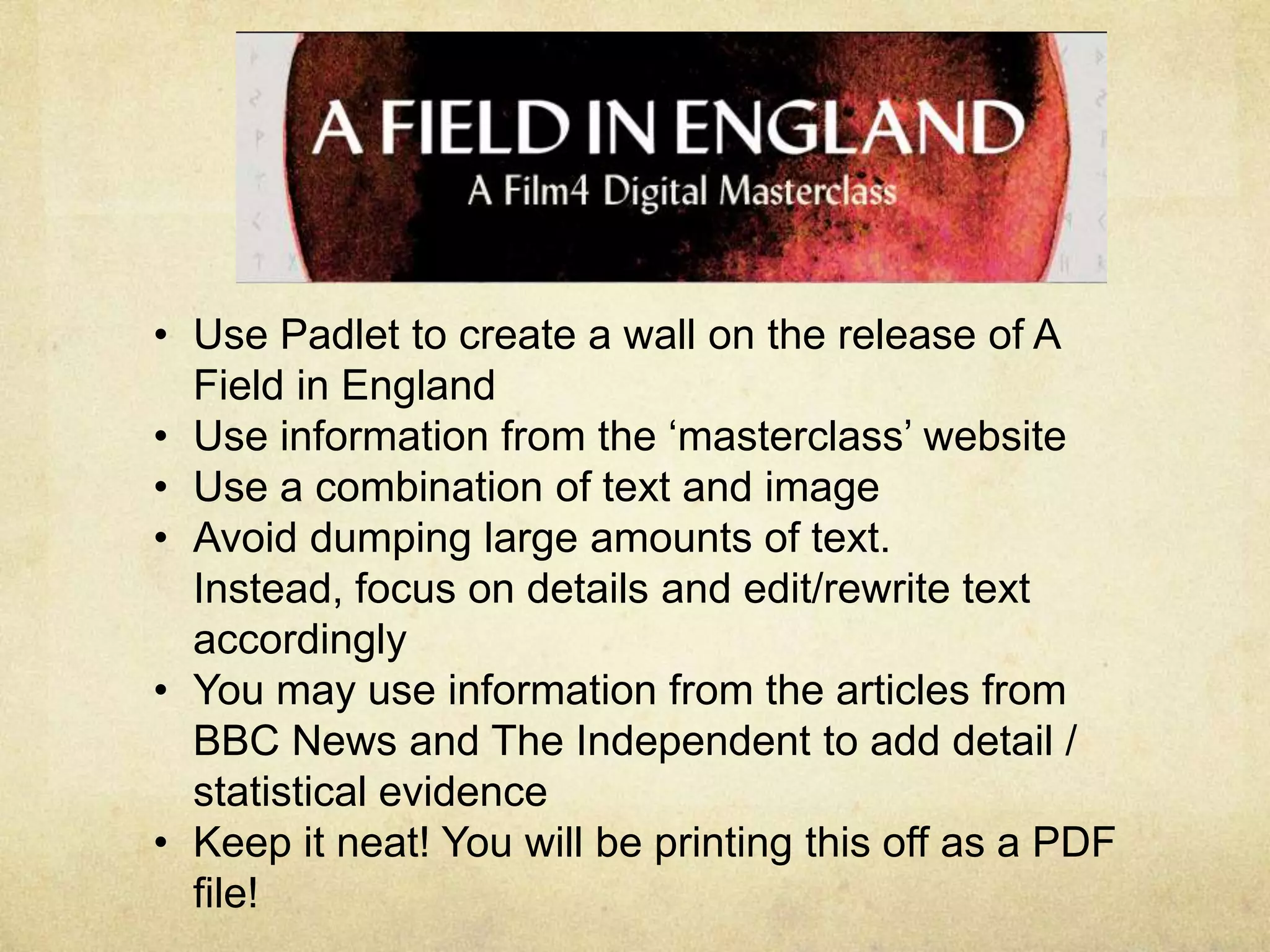 • Use Padlet to create a wall on the release of A
Field in England
• Use information from the ‘masterclass’ website
• Use a combination of text and image
• Avoid dumping large amounts of text.
Instead, focus on details and edit/rewrite text
accordingly
• You may use information from the articles from
BBC News and The Independent to add detail /
statistical evidence
• Keep it neat! You will be printing this off as a PDF
file!

 