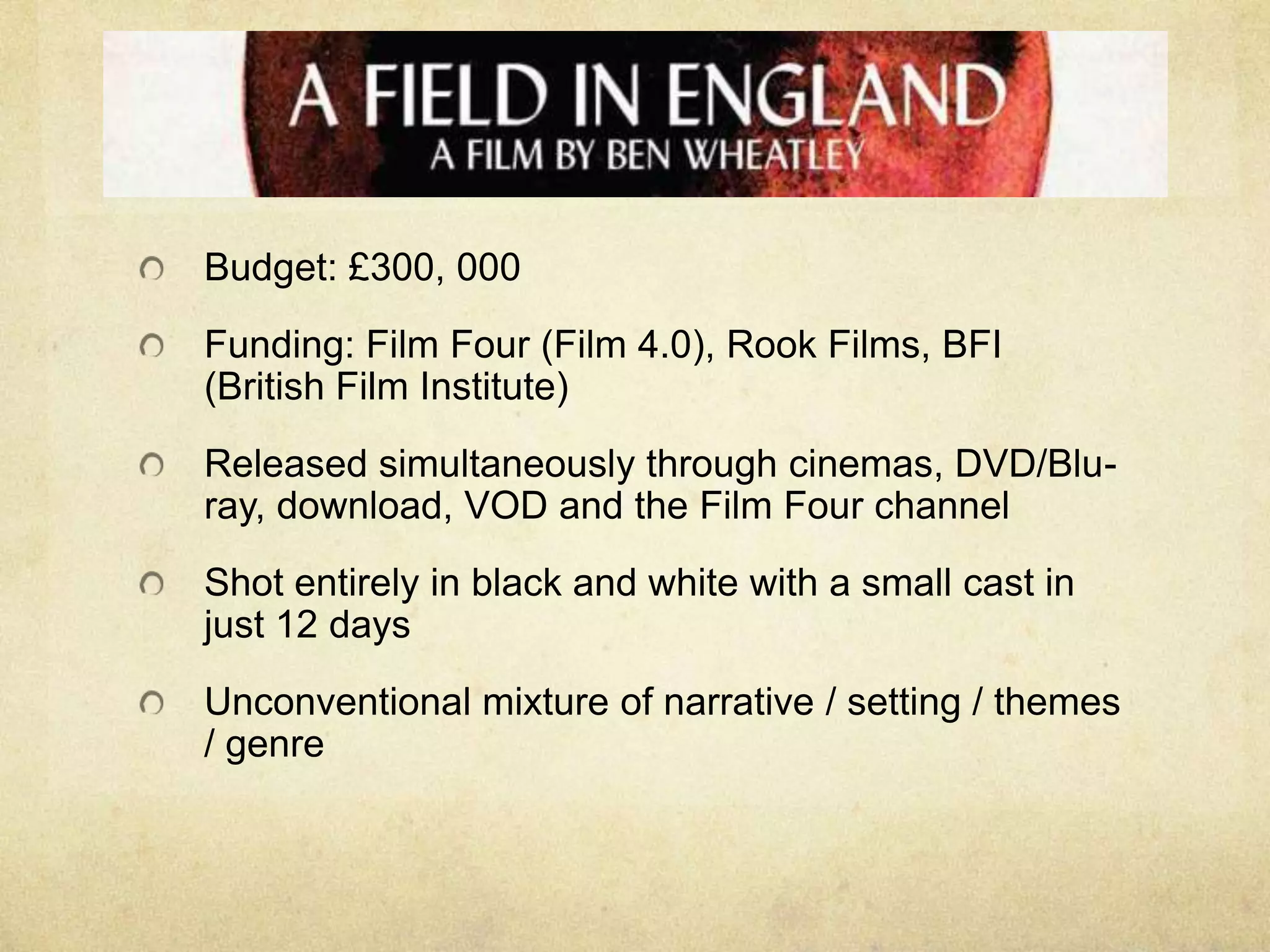 Budget: £300, 000
Funding: Film Four (Film 4.0), Rook Films, BFI
(British Film Institute)
Released simultaneously through cinemas, DVD/Bluray, download, VOD and the Film Four channel
Shot entirely in black and white with a small cast in
just 12 days
Unconventional mixture of narrative / setting / themes
/ genre

 